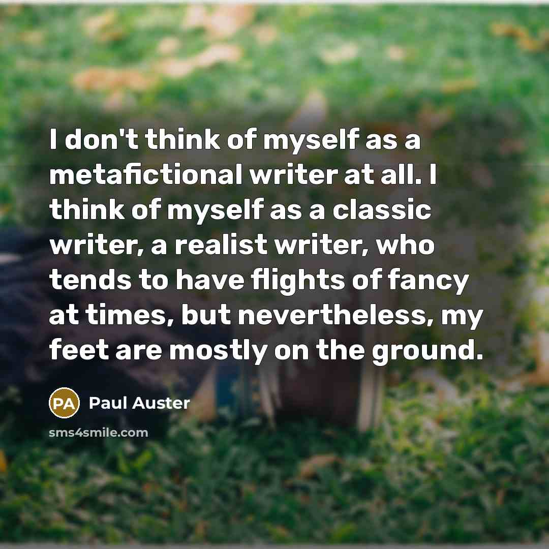 “I don't think of myself as a metafictional writer at all. I think of myself as a classic writer, a realist writer, who tends to have flights of fancy at times, but nevertheless, my feet are mostly on the ground.” quote by Paul Auster
