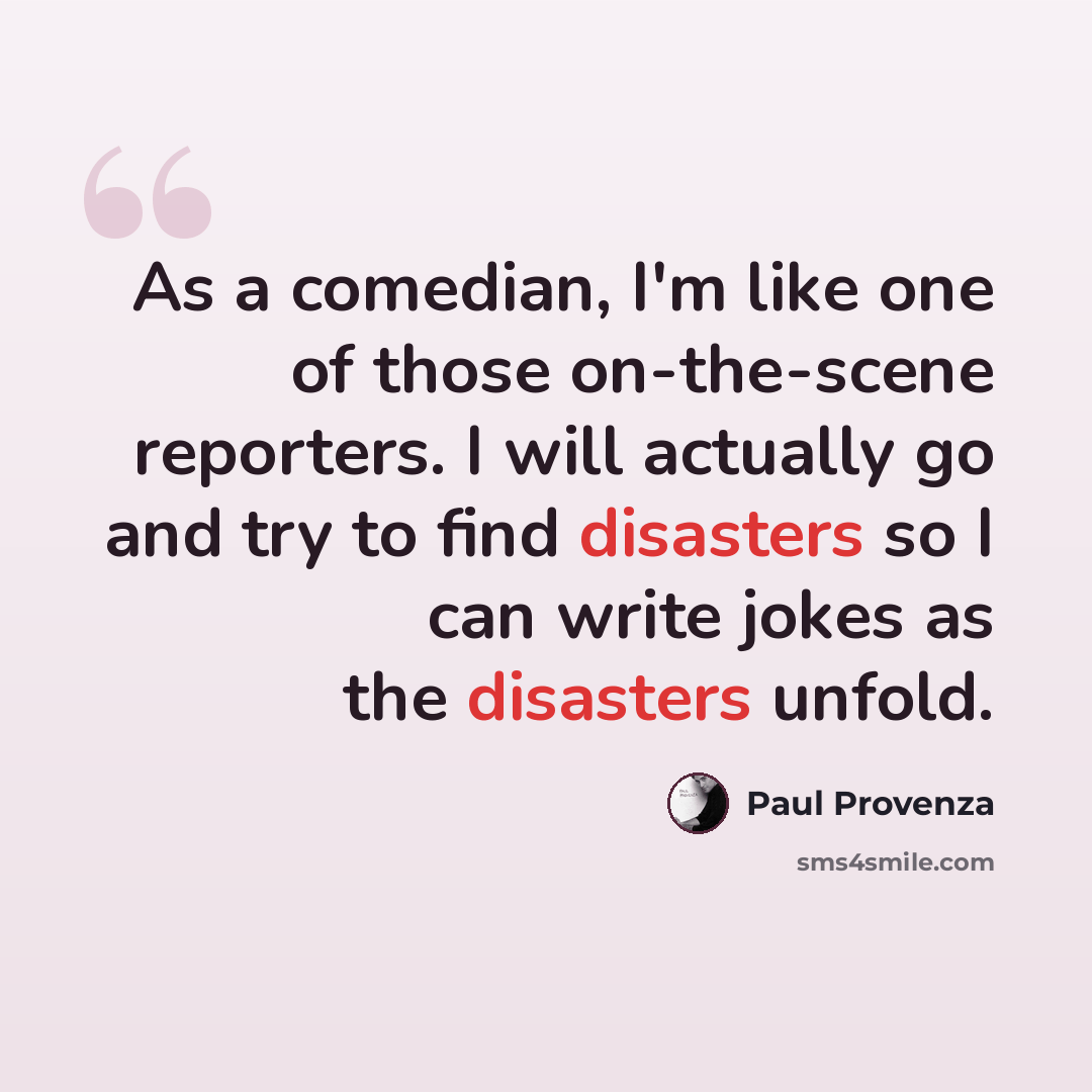 “As a comedian, I'm like one of those on-the-scene reporters. I will actually go and try to find disasters so I can write jokes as the disasters unfold.” quote by Paul Provenza