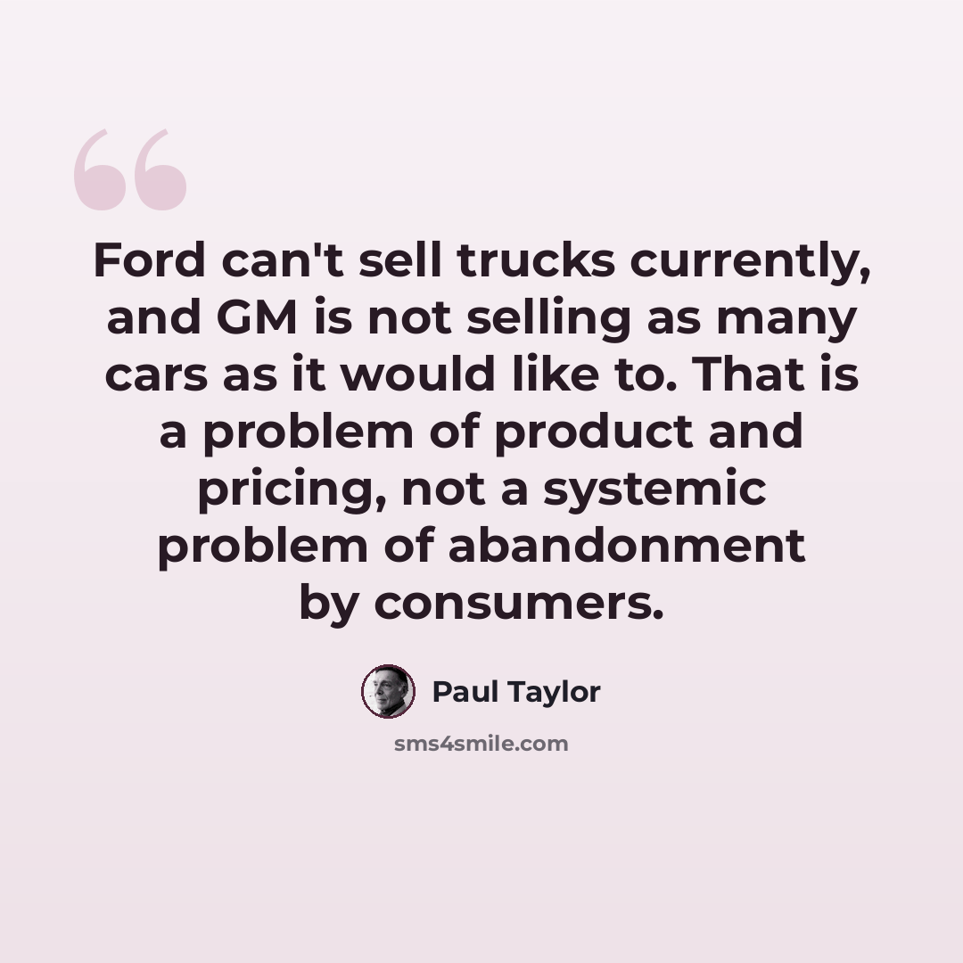 “Ford can't sell trucks currently, and GM is not selling as many cars as it would like to. That is a problem of product and pricing, not a systemic problem of abandonment by consumers.” quote by Paul Taylor