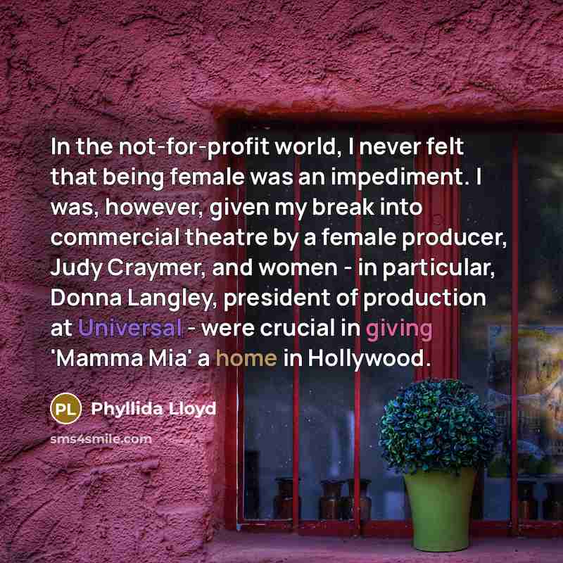 “In the not-for-profit world, I never felt that being female was an impediment. I was, however, given my break into commercial theatre by a female producer, Judy Craymer, and women - in particular, Donna Langley, president of production at Universal - were crucial in giving 'Mamma Mia' a home in…” quote by Phyllida Lloyd