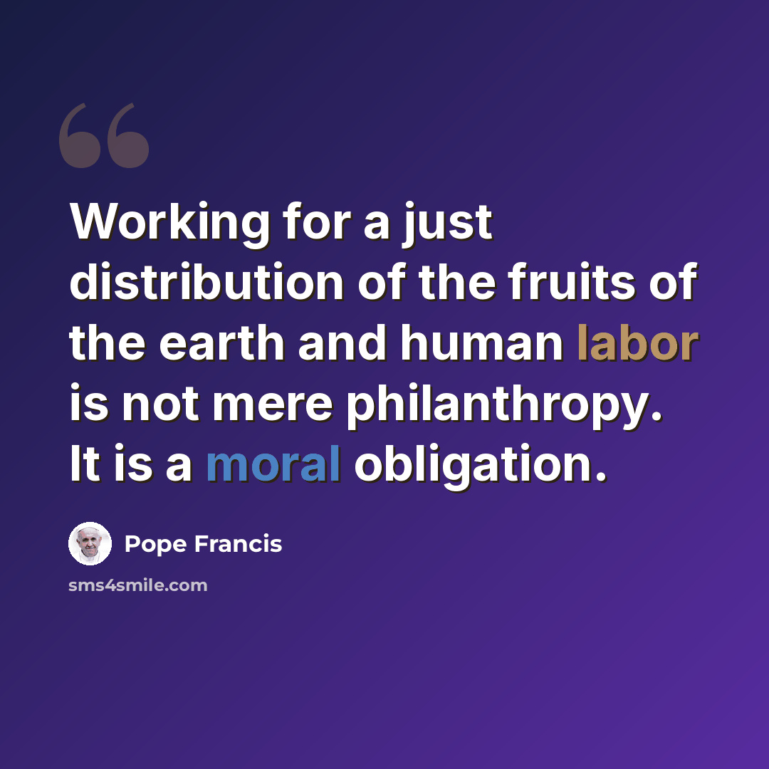 “Working for a just distribution of the fruits of the earth and human labor is not mere philanthropy. It is a moral obligation.” quote by Pope Francis