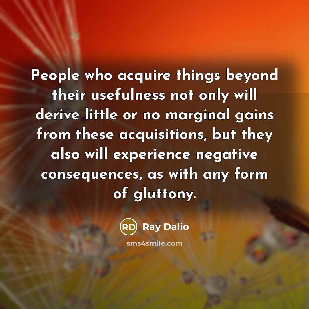 “People who acquire things beyond their usefulness not only will derive little or no marginal gains from these acquisitions, but they also will experience negative consequences, as with any form of gluttony.” quote by Ray Dalio