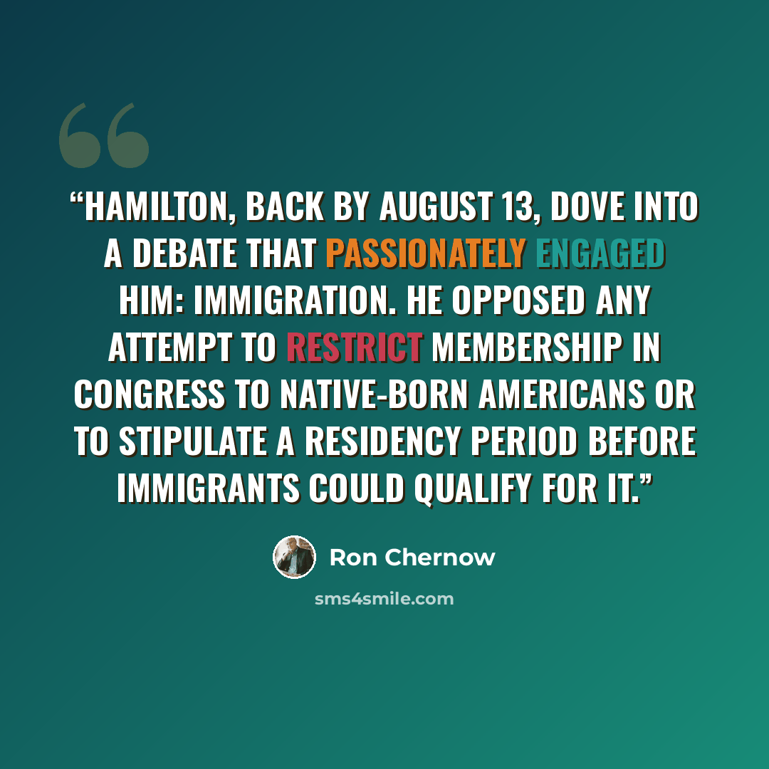 “Hamilton, back by August 13, dove into a debate that passionately engaged him: immigration. He opposed any attempt to restrict membership in Congress to native-born Americans or to stipulate a residency period before immigrants could qualify for it.” quote by Ron Chernow