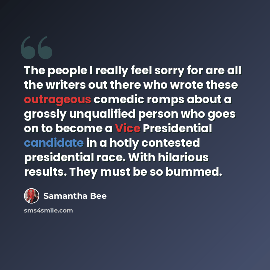“The people I really feel sorry for are all the writers out there who wrote these outrageous comedic romps about a grossly unqualified person who goes on to become a Vice Presidential candidate in a hotly contested presidential race. With hilarious results. They must be so bummed.” quote by Samantha Bee