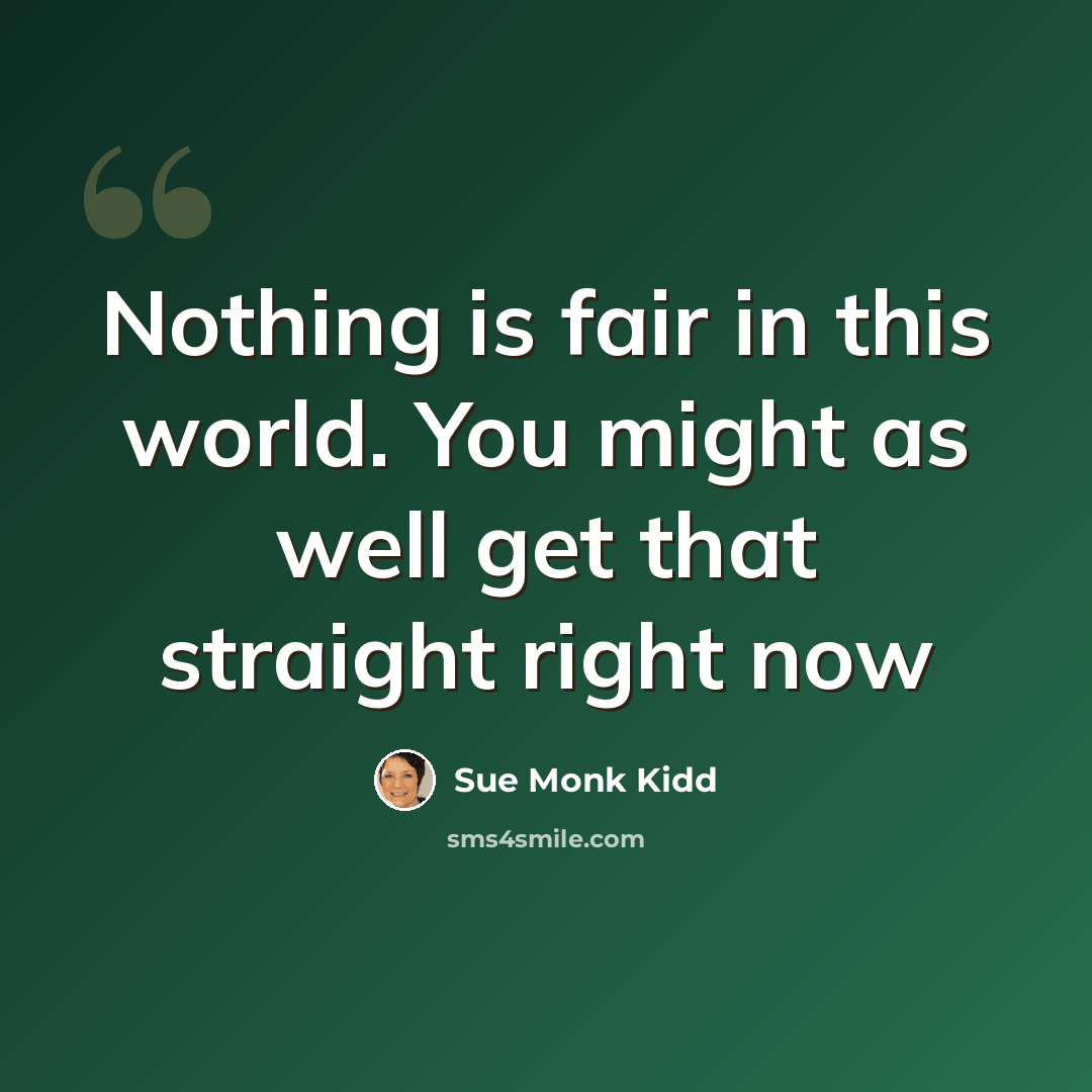 “Nothing is fair in this world. You might as well get that straight right now” quote by Sue Monk Kidd