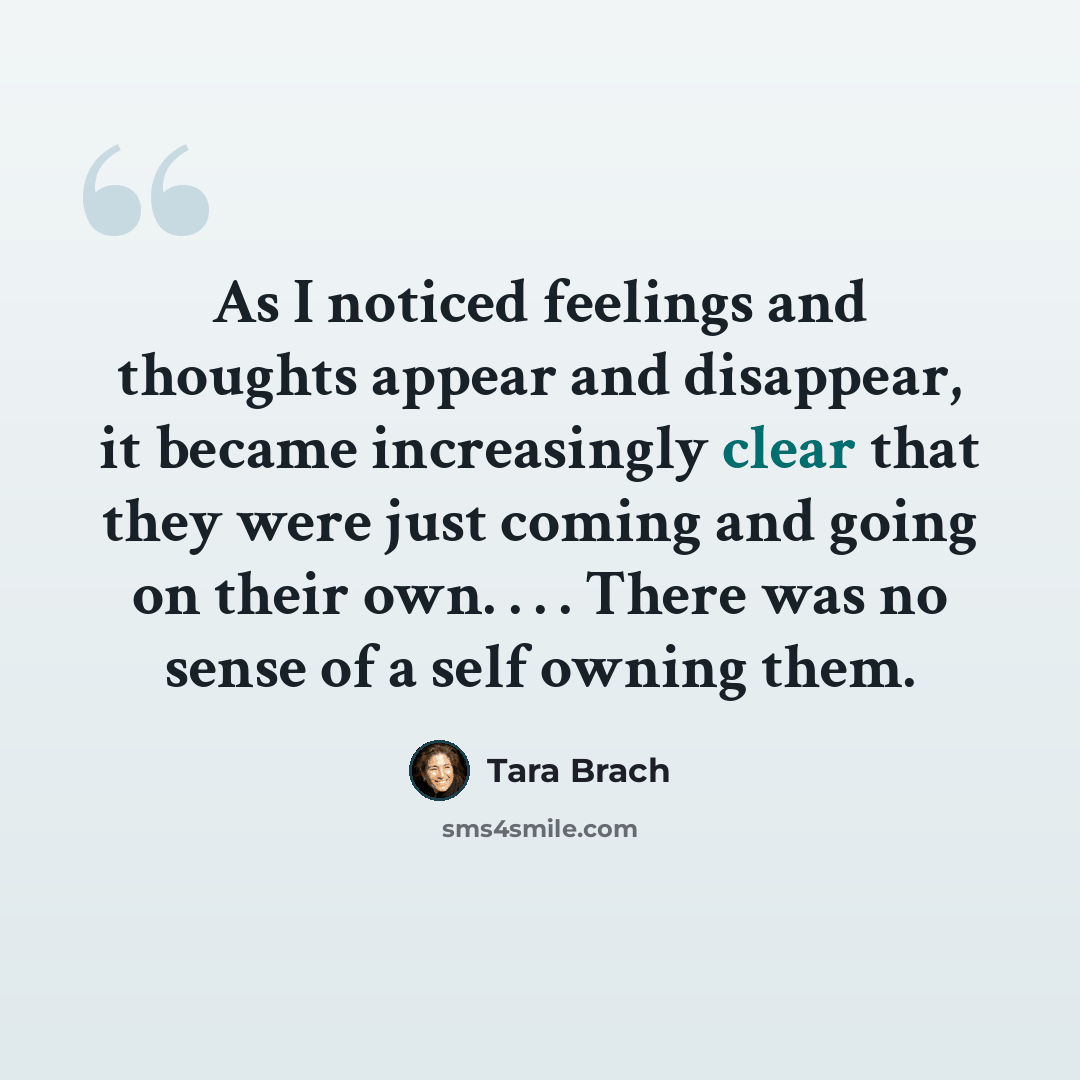 “As I noticed feelings and thoughts appear and disappear, it became increasingly clear that they were just coming and going on their own. . . . There was no sense of a self owning them.” quote by Tara Brach