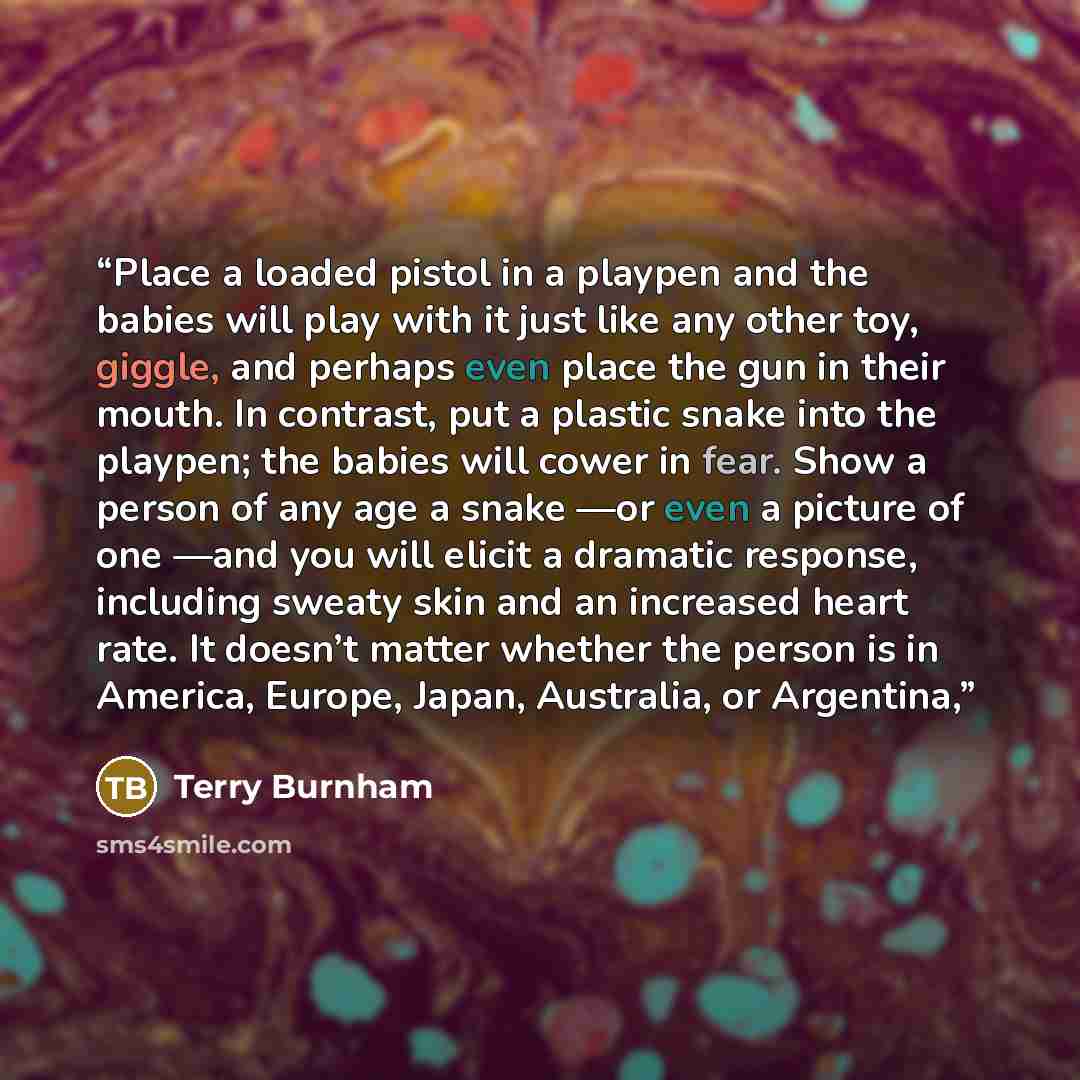 “Place a loaded pistol in a playpen and the babies will play with it just like any other toy, giggle, and perhaps even place the gun in their mouth. In contrast, put a plastic snake into the playpen; the babies will cower in fear. Show a person of any age a snake —or even a picture of one —and you…” quote by Terry Burnham