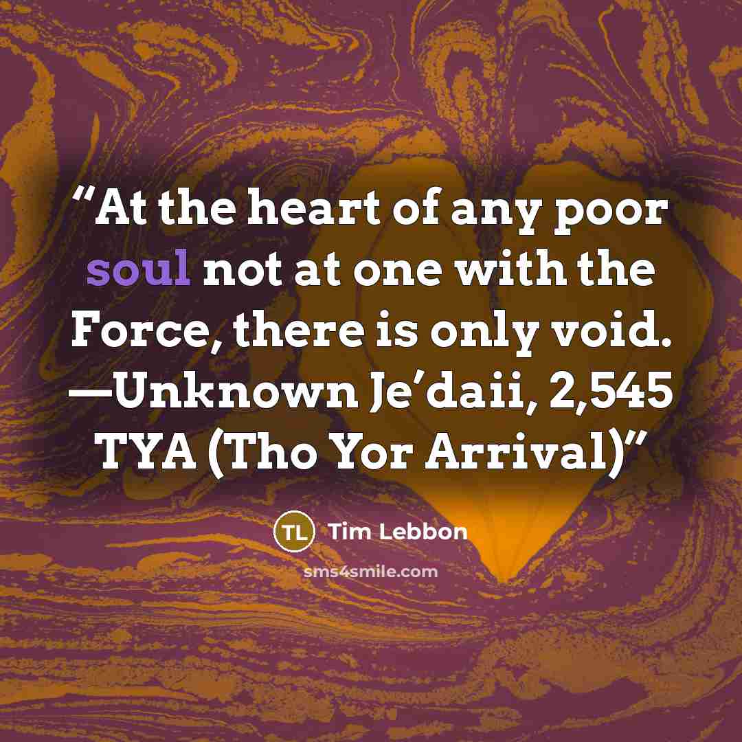 “At the heart of any poor soul not at one with the Force, there is only void. —Unknown Je’daii, 2,545 TYA (Tho Yor Arrival)” quote by Tim Lebbon
