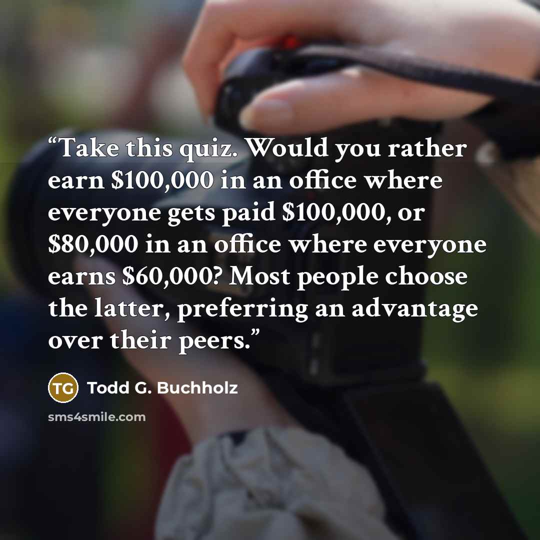 “Take this quiz. Would you rather earn $100,000 in an office where everyone gets paid $100,000, or $80,000 in an office where everyone earns $60,000? Most people choose the latter, preferring an advantage over their peers.” quote by Todd G. Buchholz