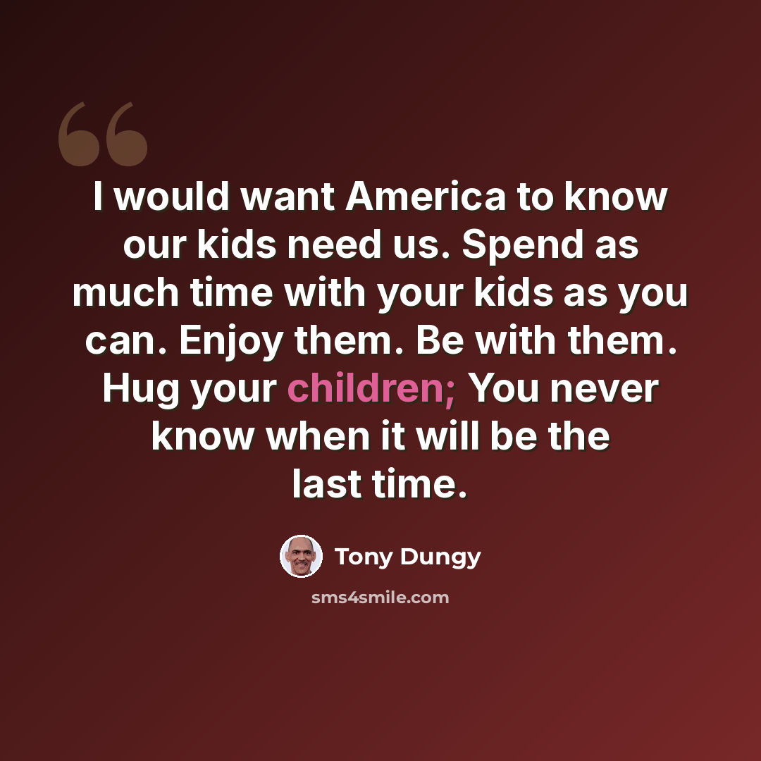 “I would want America to know our kids need us. Spend as much time with your kids as you can. Enjoy them. Be with them. Hug your children; You never know when it will be the last time.” quote by Tony Dungy