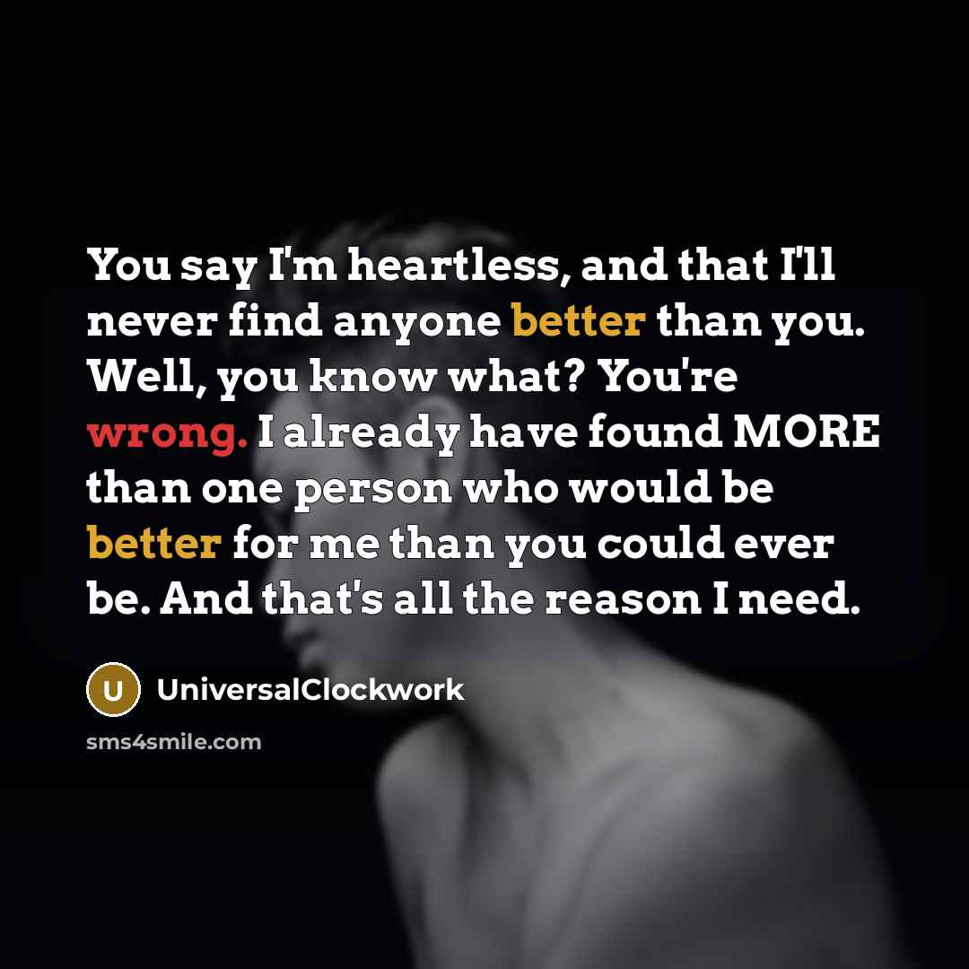 “You say I'm heartless, and that I'll never find anyone better than you. Well, you know what? You're wrong. I already have found MORE than one person who would be better for me than you could ever be. And that's all the reason I need.” quote by Universalclockwork