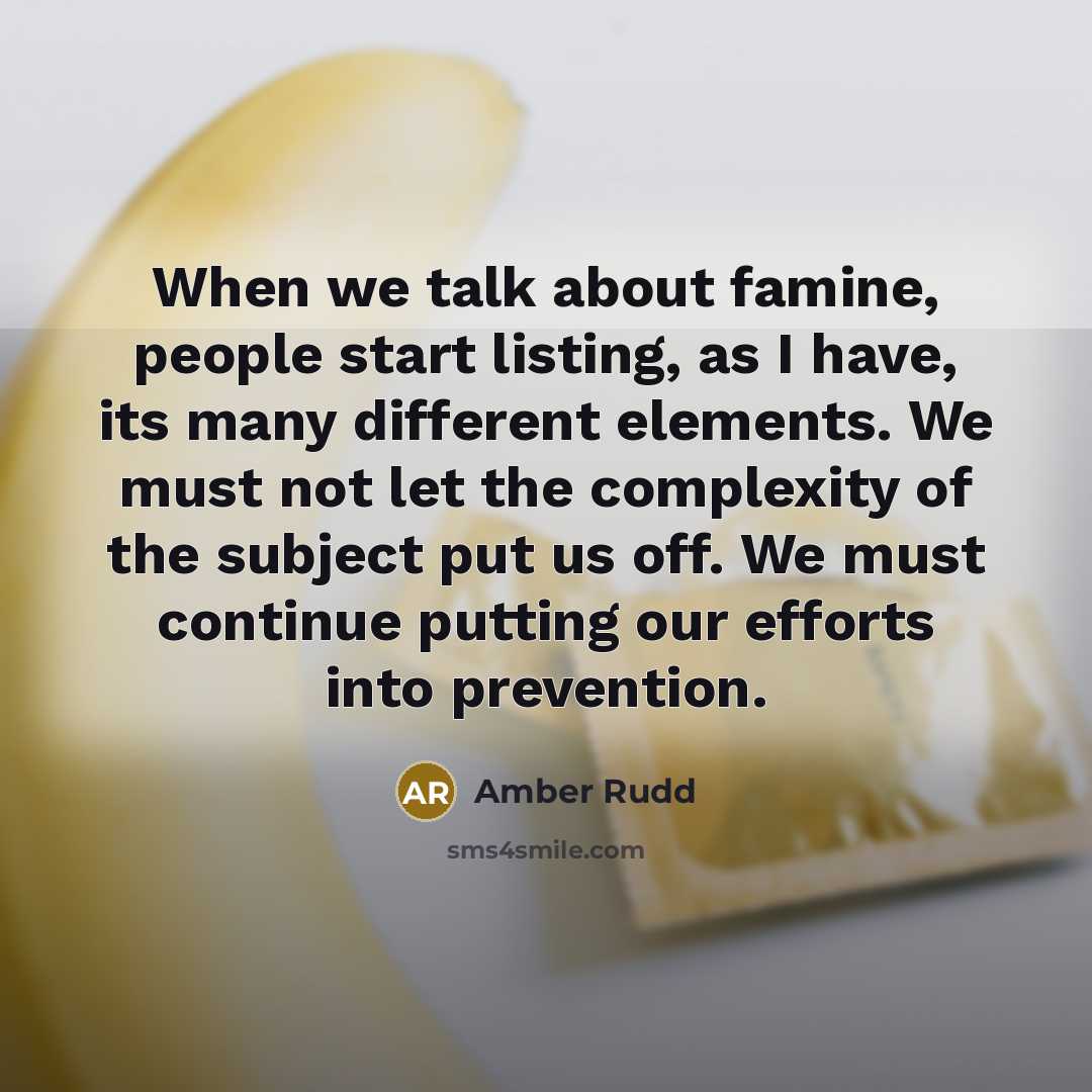 “When we talk about famine, people start listing, as I have, its many different elements. We must not let the complexity of the subject put us off. We must continue putting our efforts into prevention.” quote by Amber Rudd