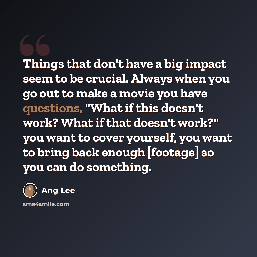 “Things that don't have a big impact seem to be crucial. Always when you go out to make a movie you have questions, "What if this doesn't work? What if that doesn't work?" you want to cover yourself, you want to bring back enough [footage] so you can do something.” quote by Ang Lee