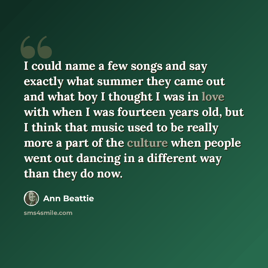 “I could name a few songs and say exactly what summer they came out and what boy I thought I was in love with when I was fourteen years old, but I think that music used to be really more a part of the culture when people went out dancing in a different way than they do now.” quote by Ann Beattie