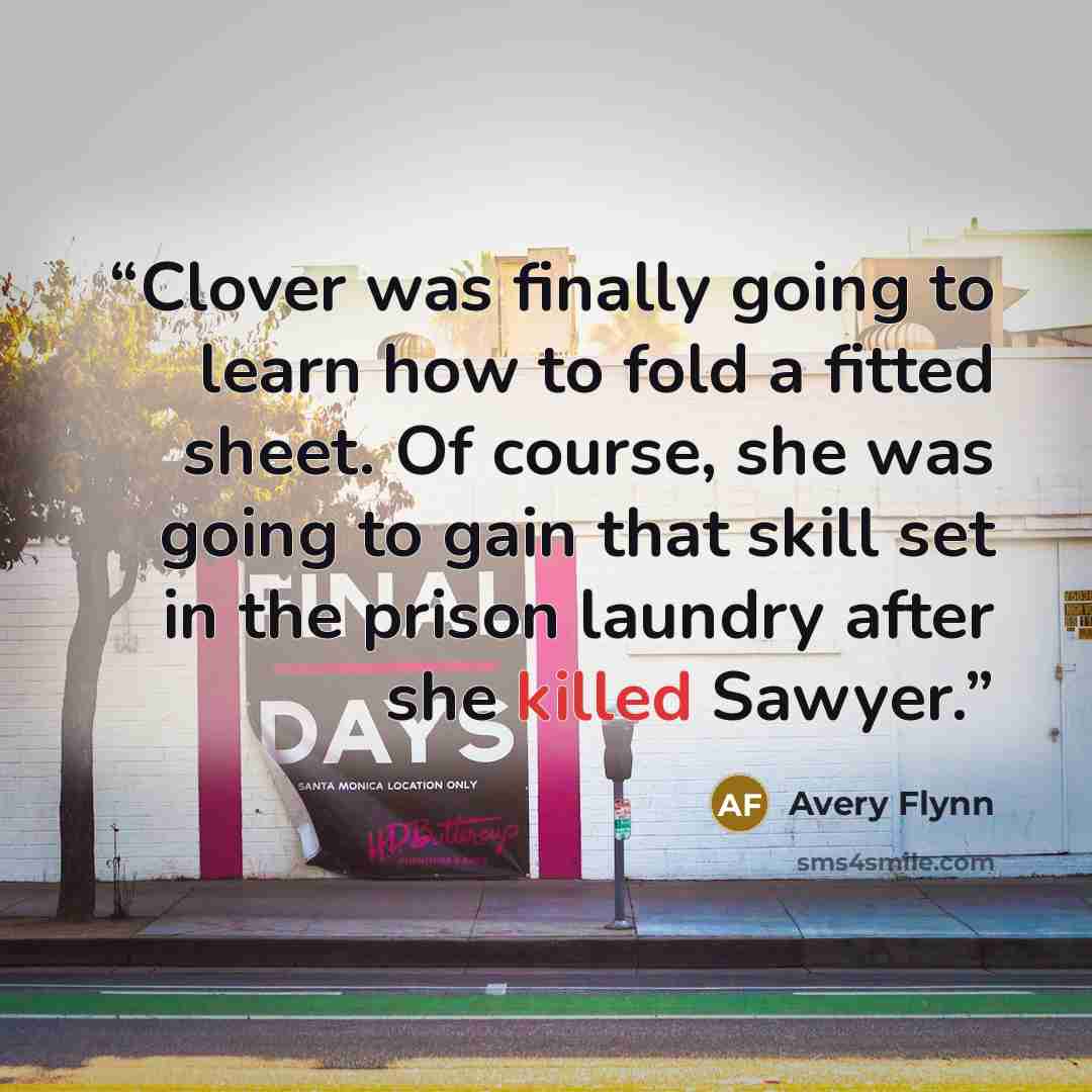 “Clover was finally going to learn how to fold a fitted sheet. Of course, she was going to gain that skill set in the prison laundry after she killed Sawyer.” quote by Avery Flynn