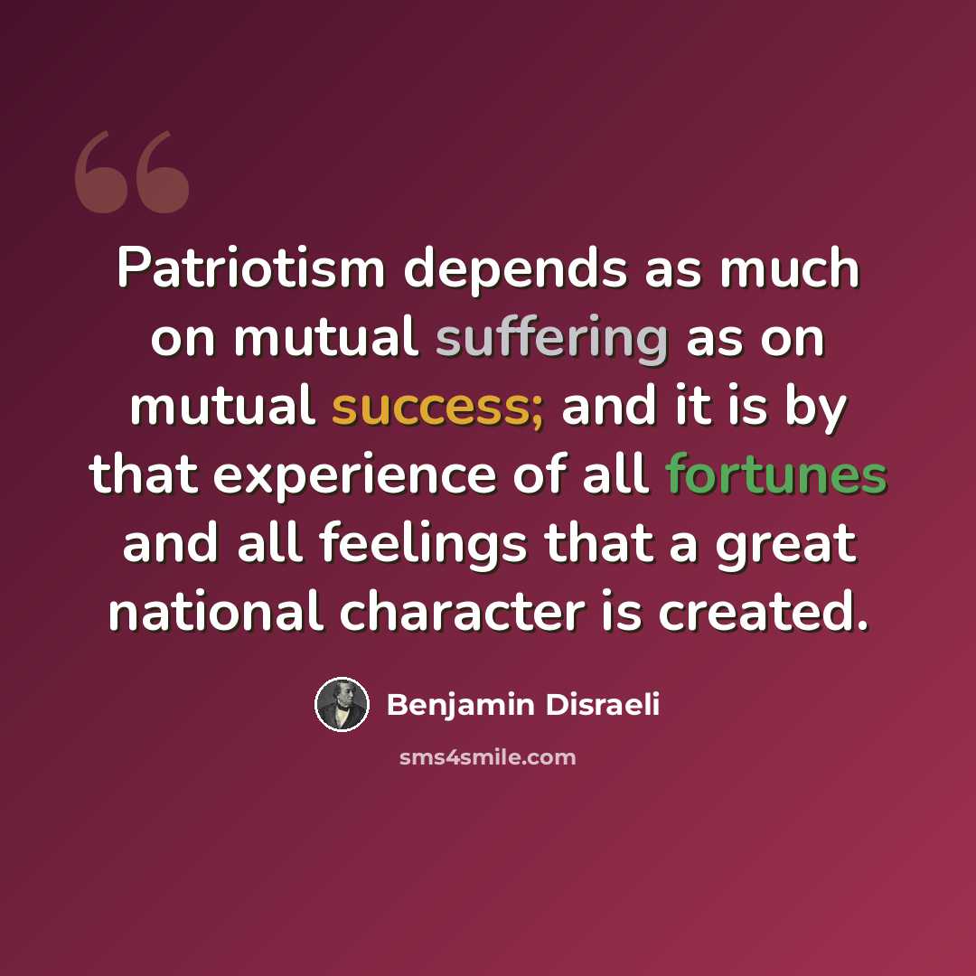 “Patriotism depends as much on mutual suffering as on mutual success; and it is by that experience of all fortunes and all feelings that a great national character is created.” quote by Benjamin Disraeli