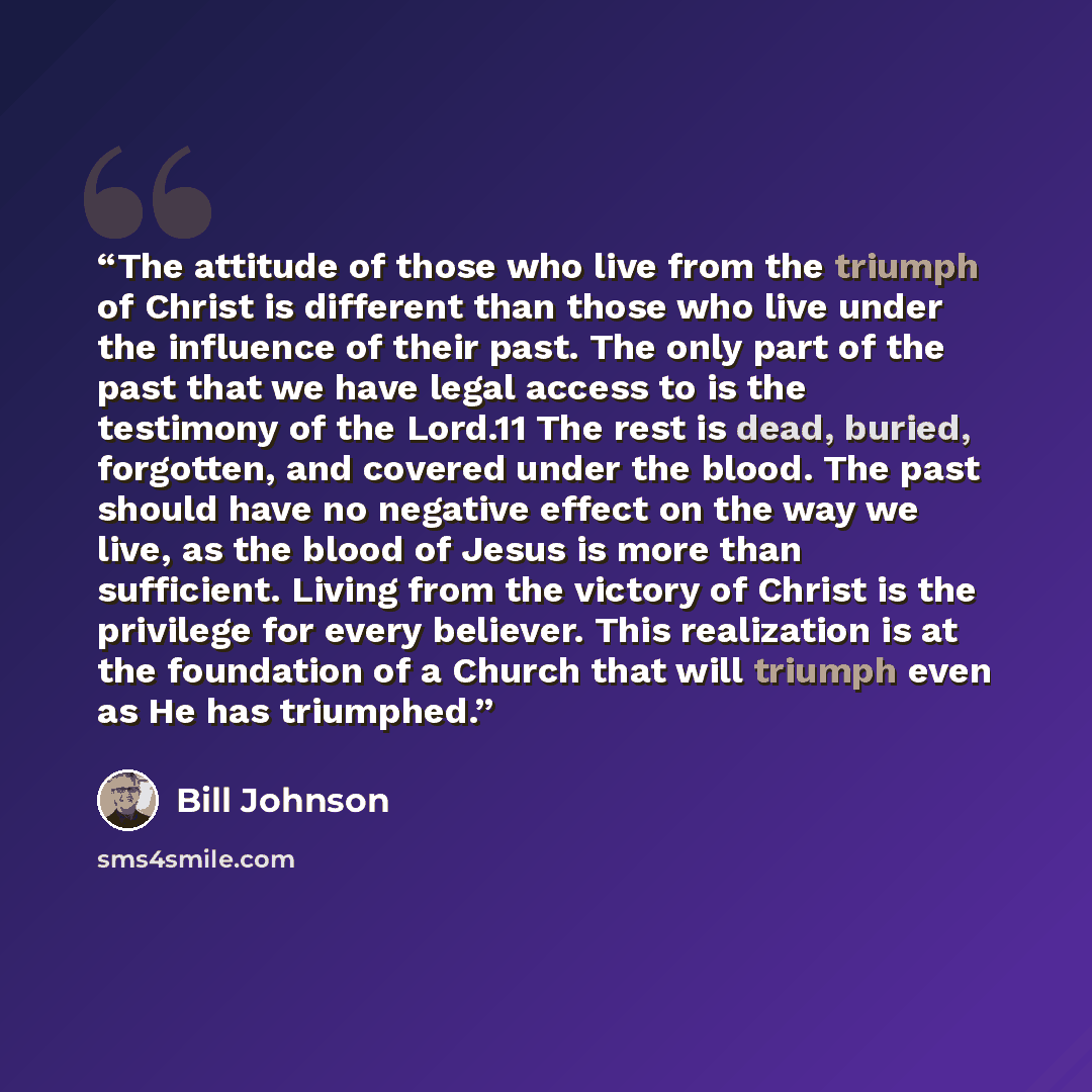 “The attitude of those who live from the triumph of Christ is different than those who live under the influence of their past. The only part of the past that we have legal access to is the testimony of the Lord.11 The rest is dead, buried, forgotten, and covered under the blood. The past should…” quote by Bill Johnson
