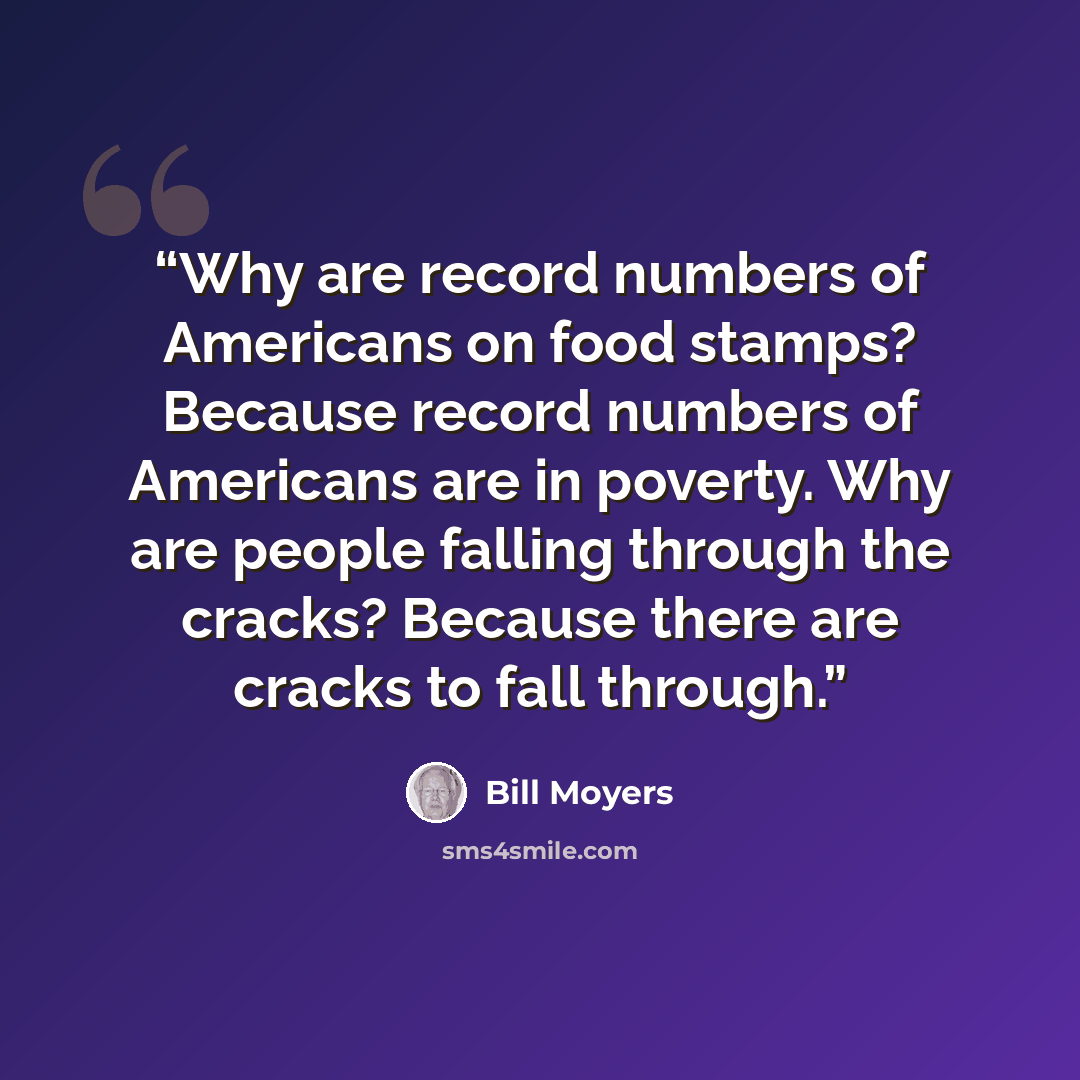 “Why are record numbers of Americans on food stamps? Because record numbers of Americans are in poverty. Why are people falling through the cracks? Because there are cracks to fall through.” quote by Bill Moyers
