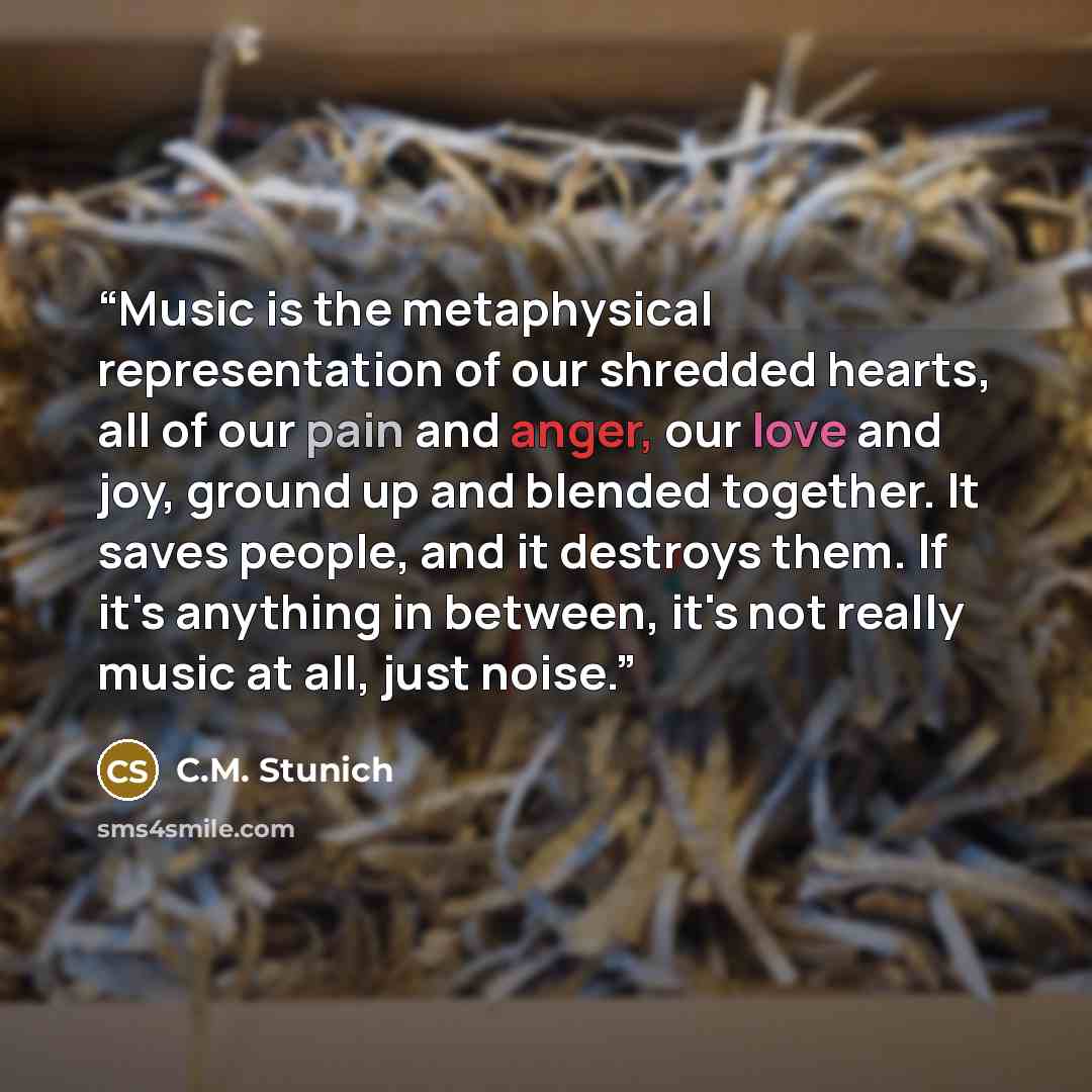 “Music is the metaphysical representation of our shredded hearts, all of our pain and anger, our love and joy, ground up and blended together. It saves people, and it destroys them. If it's anything in between, it's not really music at all, just noise.” quote by C.M. Stunich