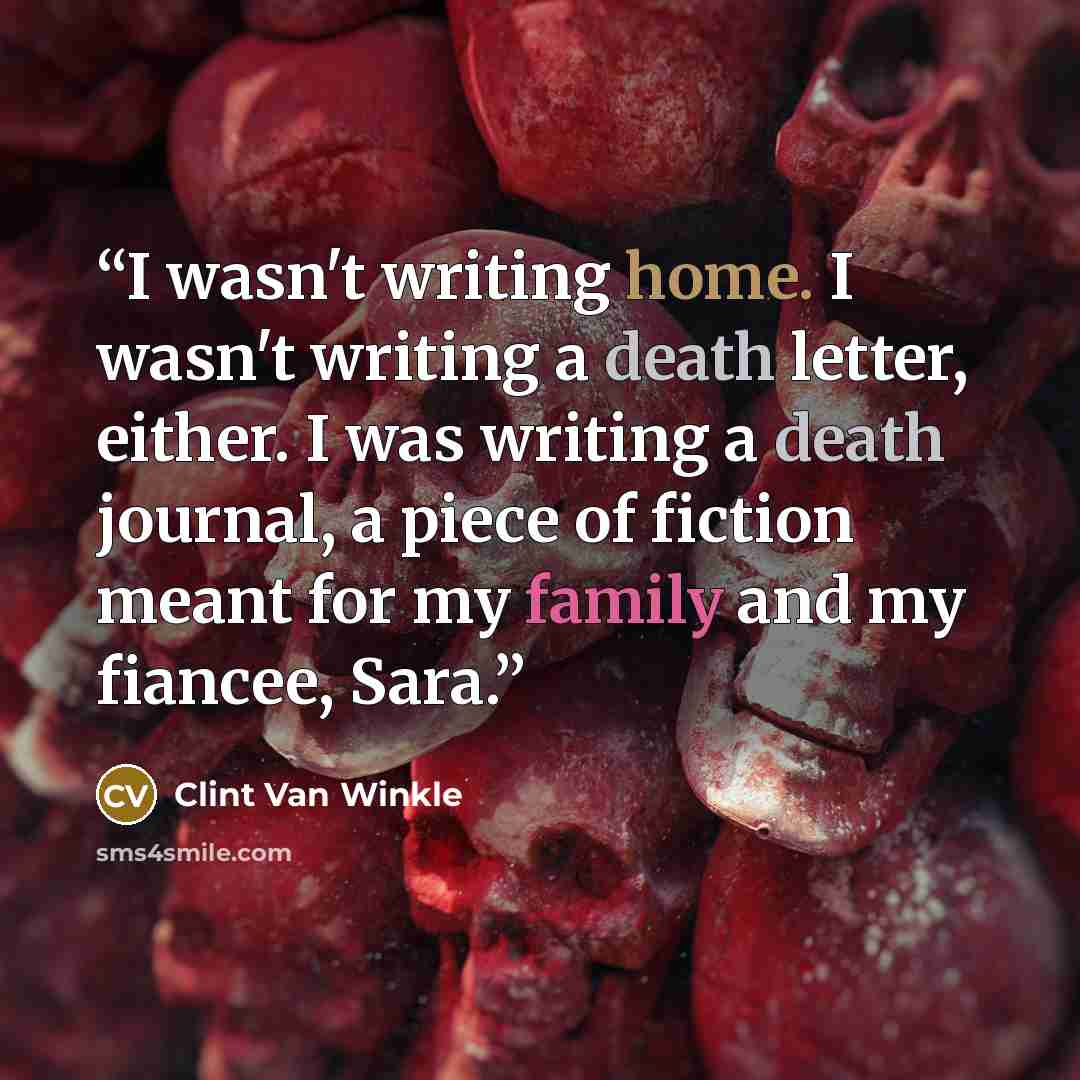 “I wasn't writing home. I wasn't writing a death letter, either. I was writing a death journal, a piece of fiction meant for my family and my fiancee, Sara.” quote by Clint Van Winkle