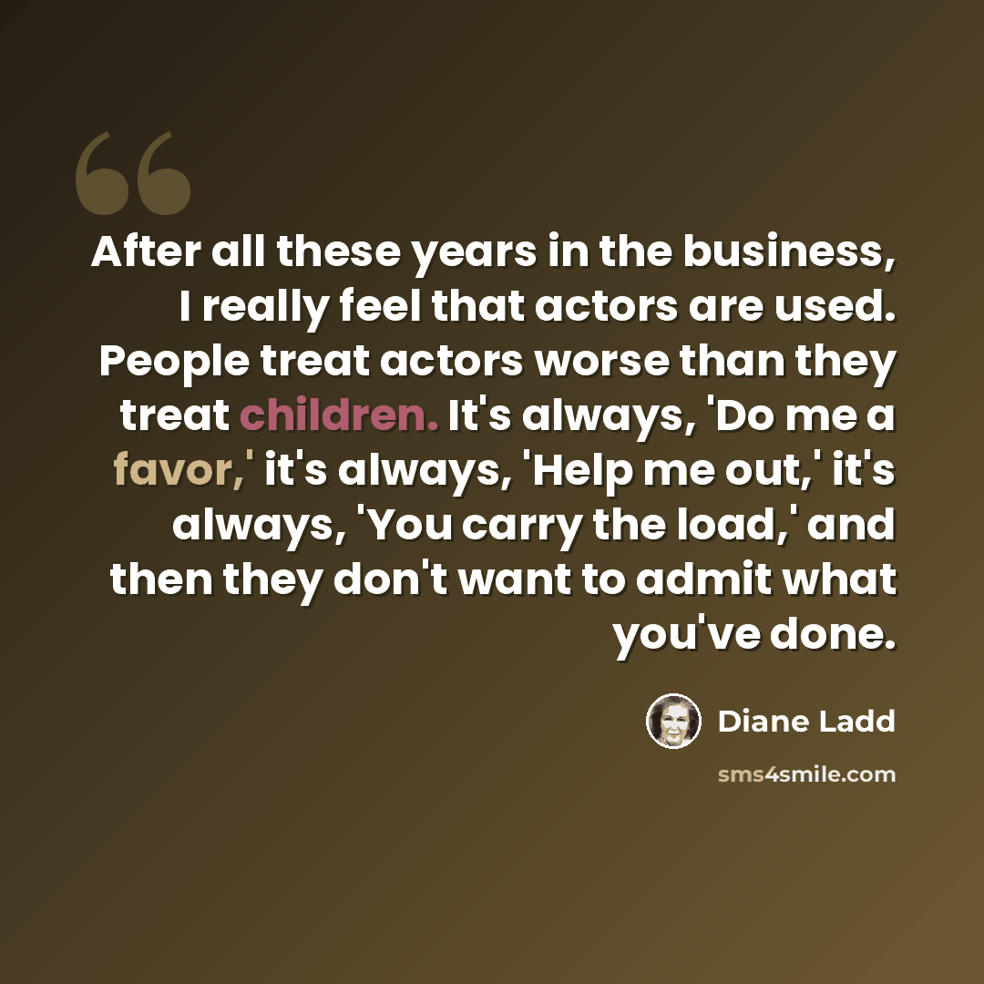 “After all these years in the business, I really feel that actors are used. People treat actors worse than they treat children. It's always, 'Do me a favor,' it's always, 'Help me out,' it's always, 'You carry the load,' and then they don't want to admit what you've done.” quote by Diane Ladd