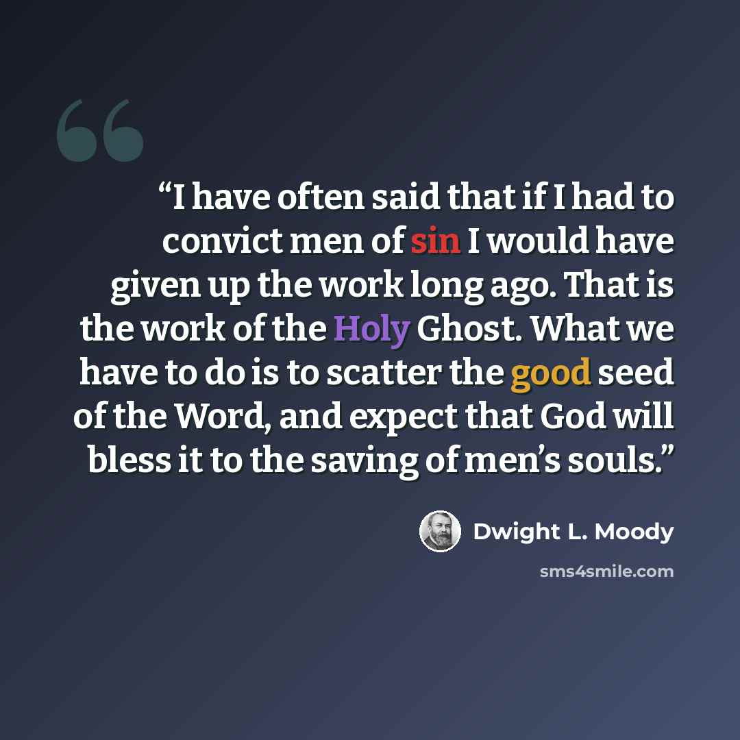 “I have often said that if I had to convict men of sin I would have given up the work long ago. That is the work of the Holy Ghost. What we have to do is to scatter the good seed of the Word, and expect that God will bless it to the saving of men’s souls.” quote by Dwight L. Moody