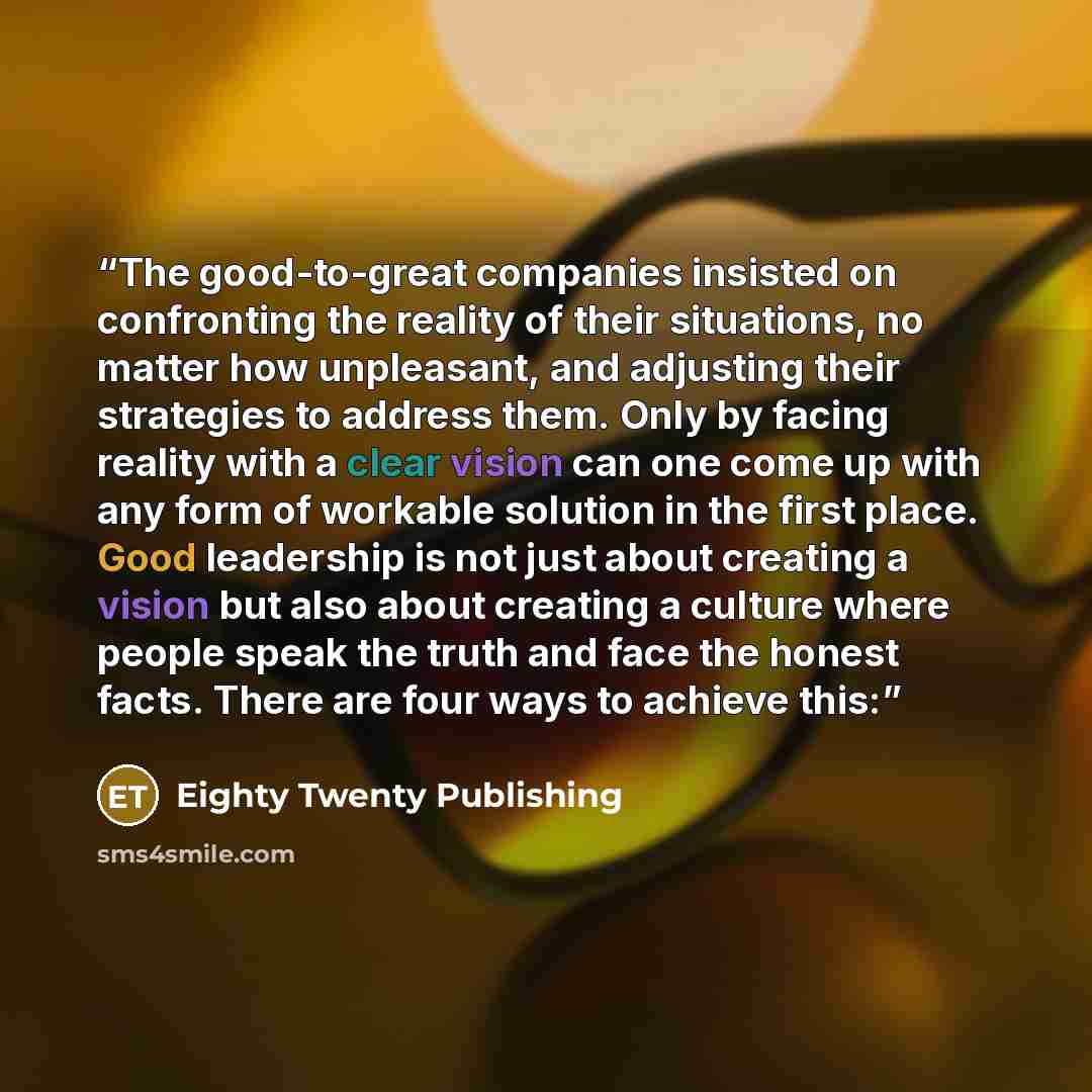 “The good-to-great companies insisted on confronting the reality of their situations, no matter how unpleasant, and adjusting their strategies to address them. Only by facing reality with a clear vision can one come up with any form of workable solution in the first place. Good leadership is not…” quote by Eighty Twenty Publishing