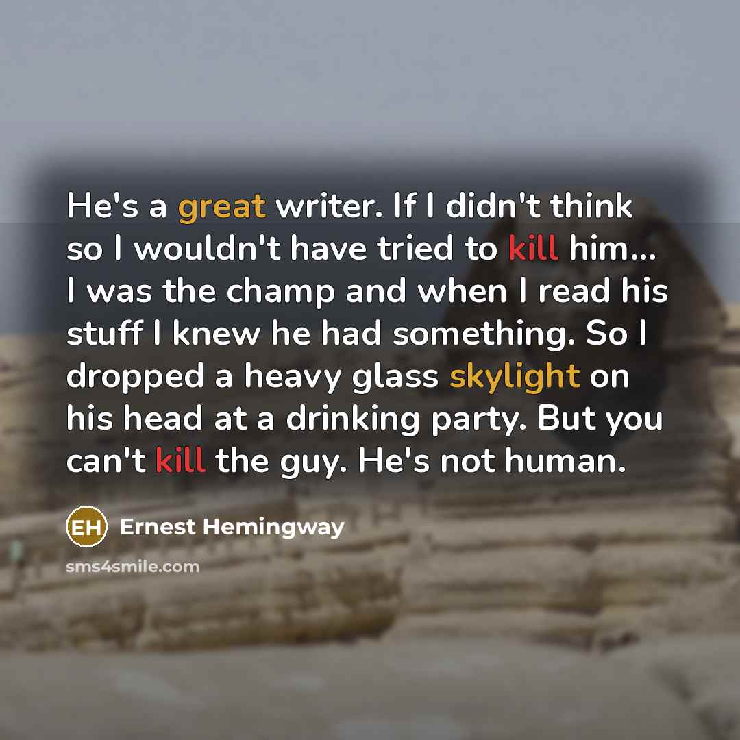 “He's a great writer. If I didn't think so I wouldn't have tried to kill him... I was the champ and when I read his stuff I knew he had something. So I dropped a heavy glass skylight on his head at a drinking party. But you can't kill the guy. He's not human.” quote by Ernest Hemingway