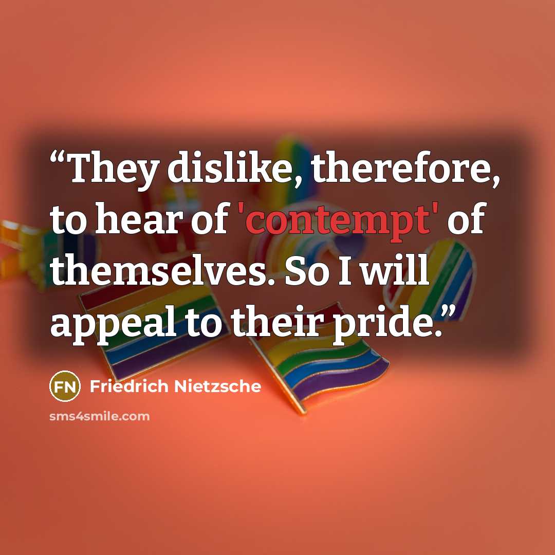 “They dislike, therefore, to hear of 'contempt' of themselves. So I will appeal to their pride.” quote by Friedrich Nietzsche