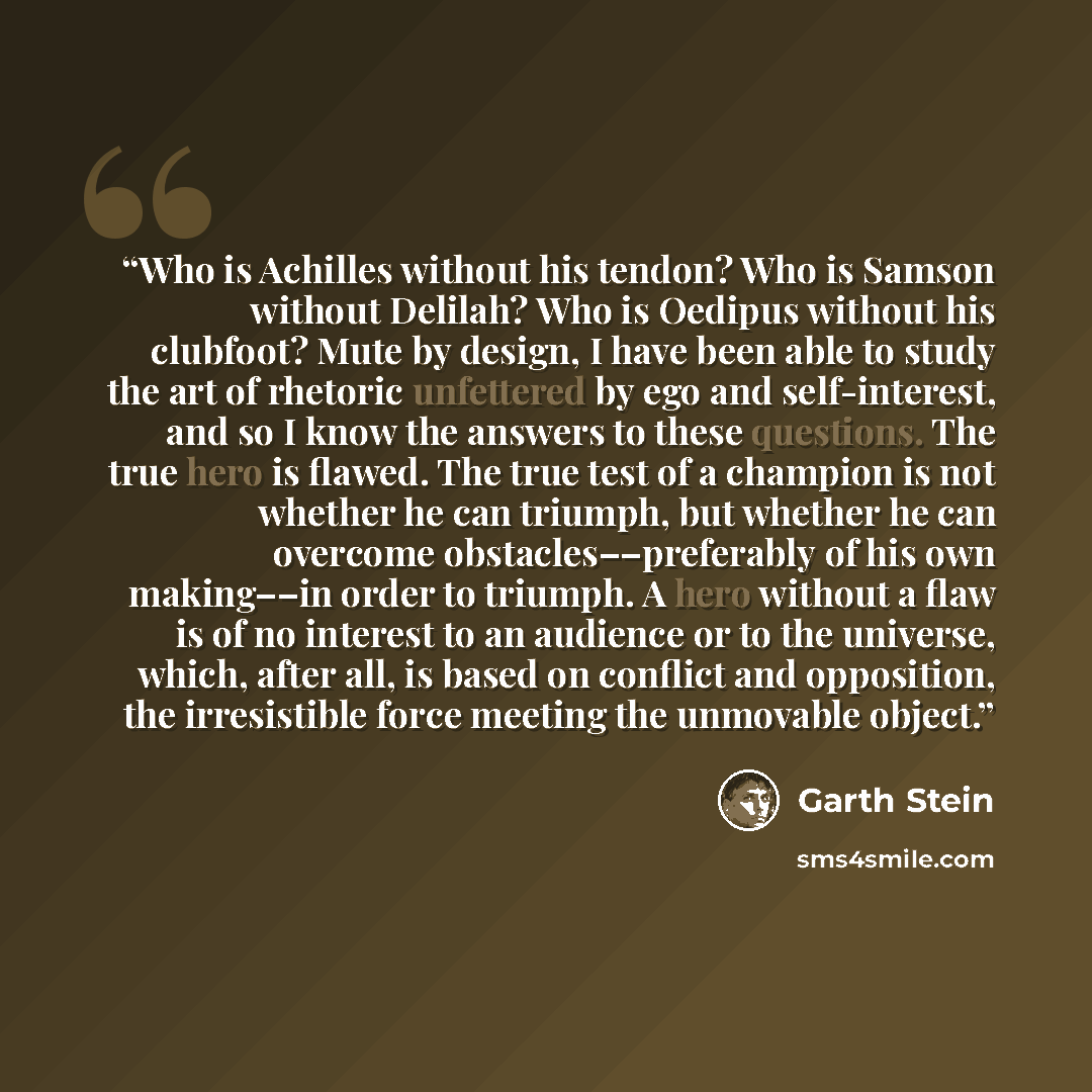 “Who is Achilles without his tendon? Who is Samson without Delilah? Who is Oedipus without his clubfoot? Mute by design, I have been able to study the art of rhetoric unfettered by ego and self-interest, and so I know the answers to these questions. The true hero is flawed. The true test of a…” quote by Garth Stein