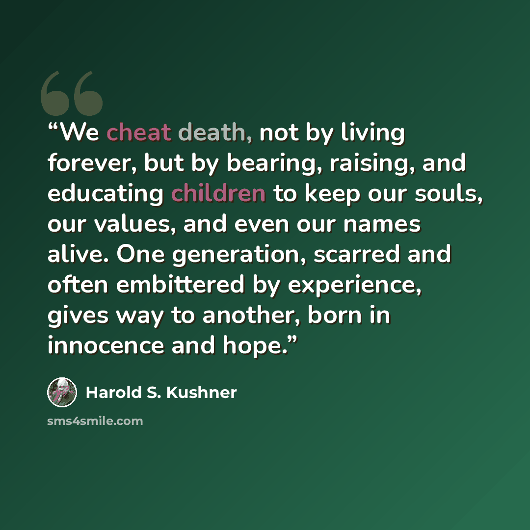 “We cheat death, not by living forever, but by bearing, raising, and educating children to keep our souls, our values, and even our names alive. One generation, scarred and often embittered by experience, gives way to another, born in innocence and hope.” quote by Harold S. Kushner