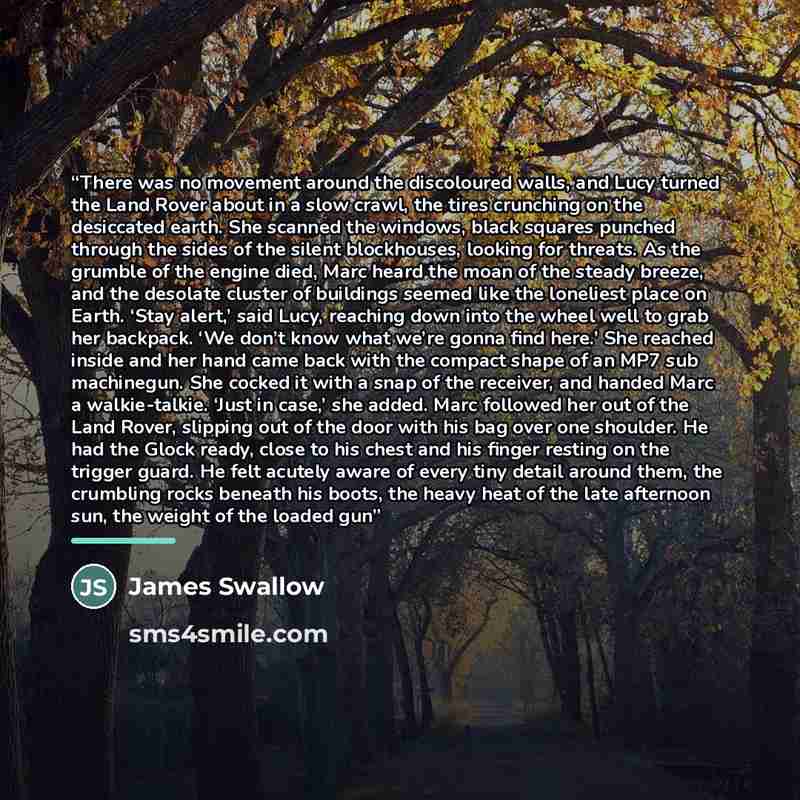 “There was no movement around the discoloured walls, and Lucy turned the Land Rover about in a slow crawl, the tires crunching on the desiccated earth. She scanned the windows, black squares punched through the sides of the silent blockhouses, looking for threats. As the grumble of the engine died…” quote by James Swallow