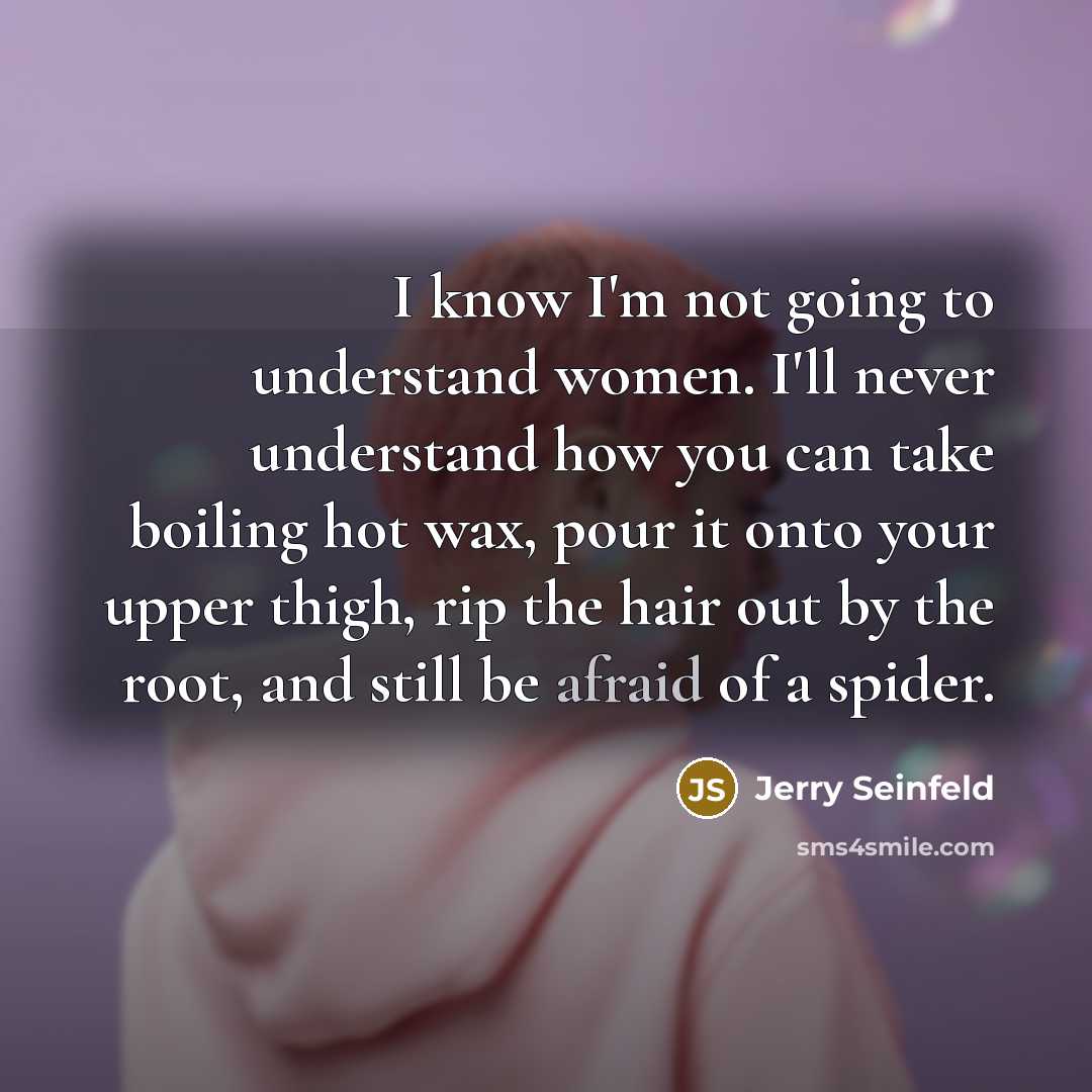“I know I'm not going to understand women. I'll never understand how you can take boiling hot wax, pour it onto your upper thigh, rip the hair out by the root, and still be afraid of a spider.” quote by Jerry Seinfeld
