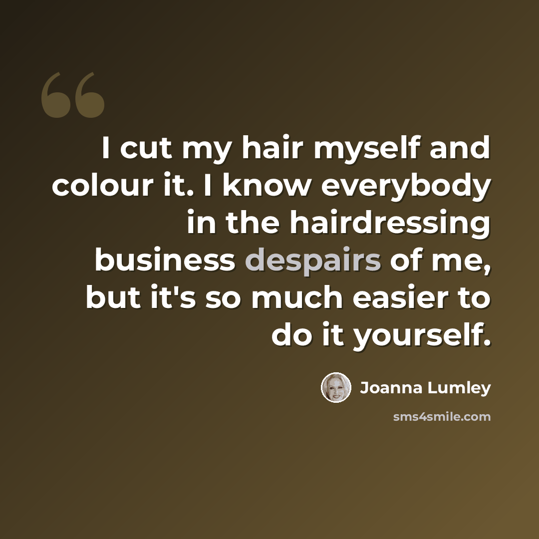 “I cut my hair myself and colour it. I know everybody in the hairdressing business despairs of me, but it's so much easier to do it yourself.” quote by Joanna Lumley