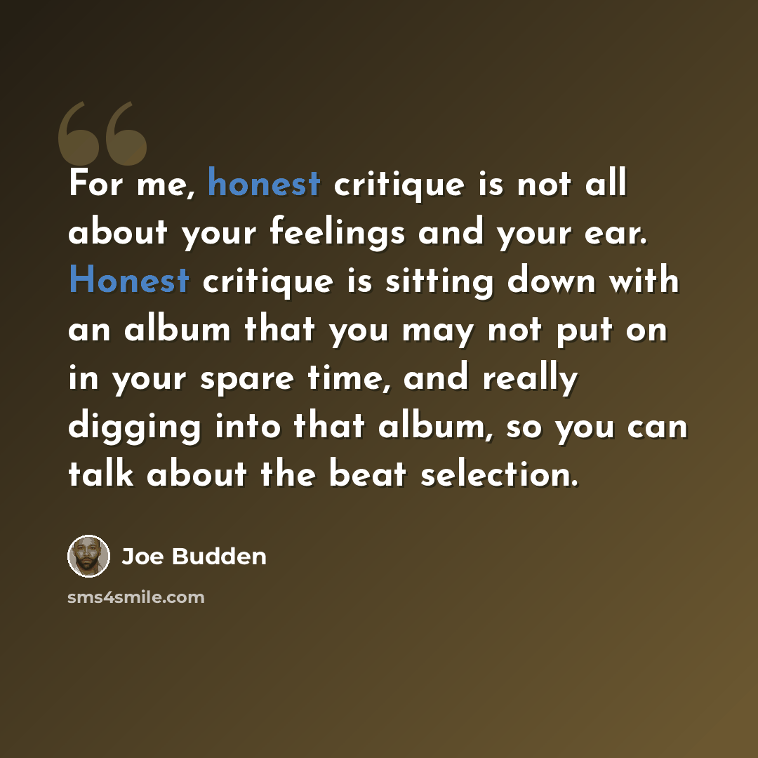 “For me, honest critique is not all about your feelings and your ear. Honest critique is sitting down with an album that you may not put on in your spare time, and really digging into that album, so you can talk about the beat selection.” quote by Joe Budden