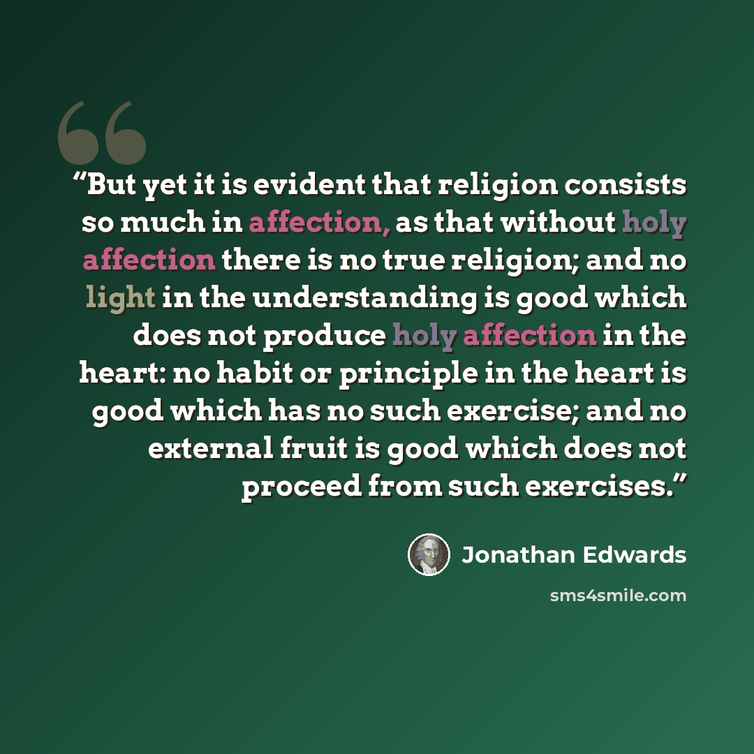 “But yet it is evident that religion consists so much in affection, as that without holy affection there is no true religion; and no light in the understanding is good which does not produce holy affection in the heart: no habit or principle in the heart is good which has no such exercise; and no…” quote by Jonathan Edwards