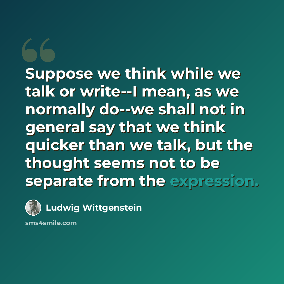 “Suppose we think while we talk or write--I mean, as we normally do--we shall not in general say that we think quicker than we talk, but the thought seems not to be separate from the expression.” quote by Ludwig Wittgenstein