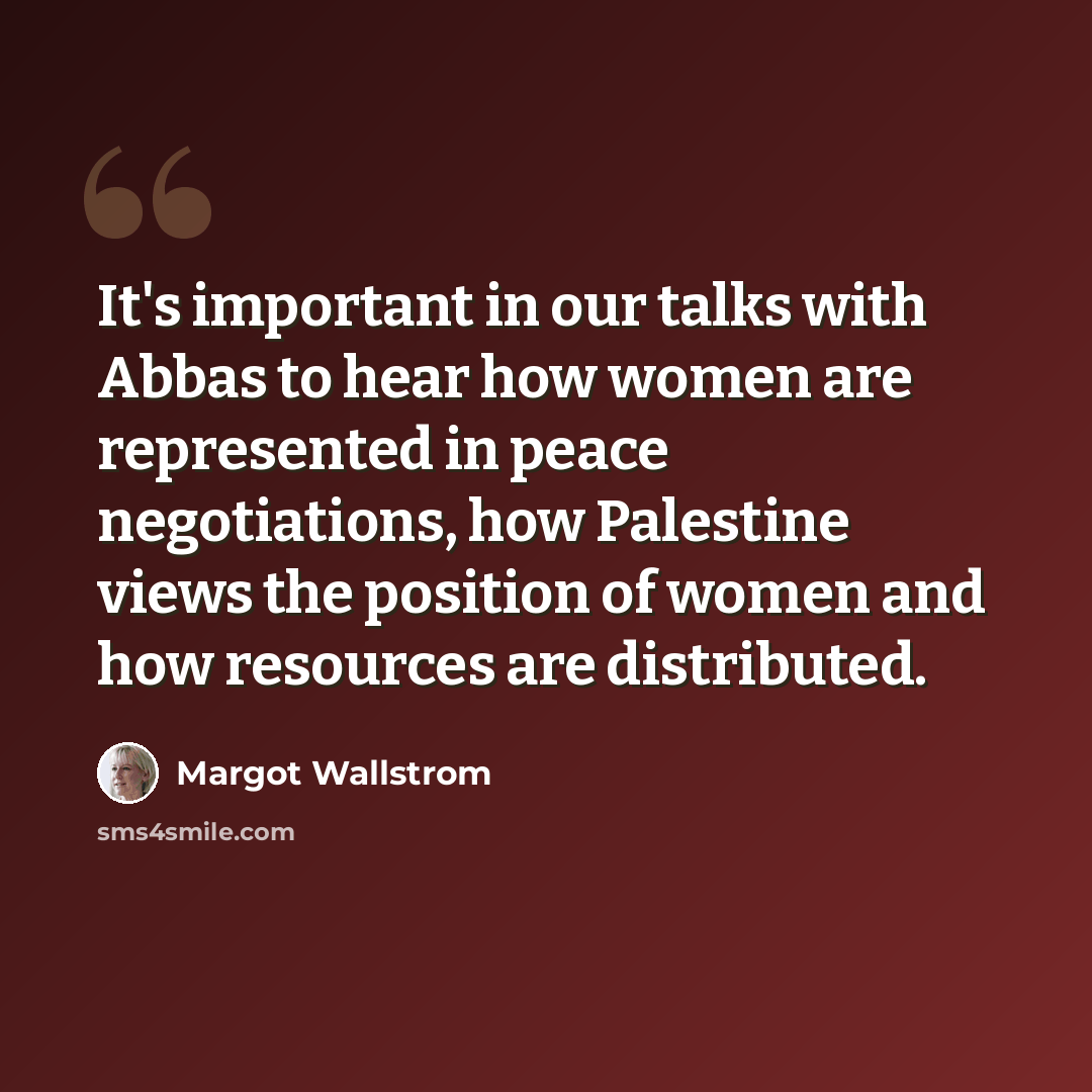 “It's important in our talks with Abbas to hear how women are represented in peace negotiations, how Palestine views the position of women and how resources are distributed.” quote by Margot Wallstrom