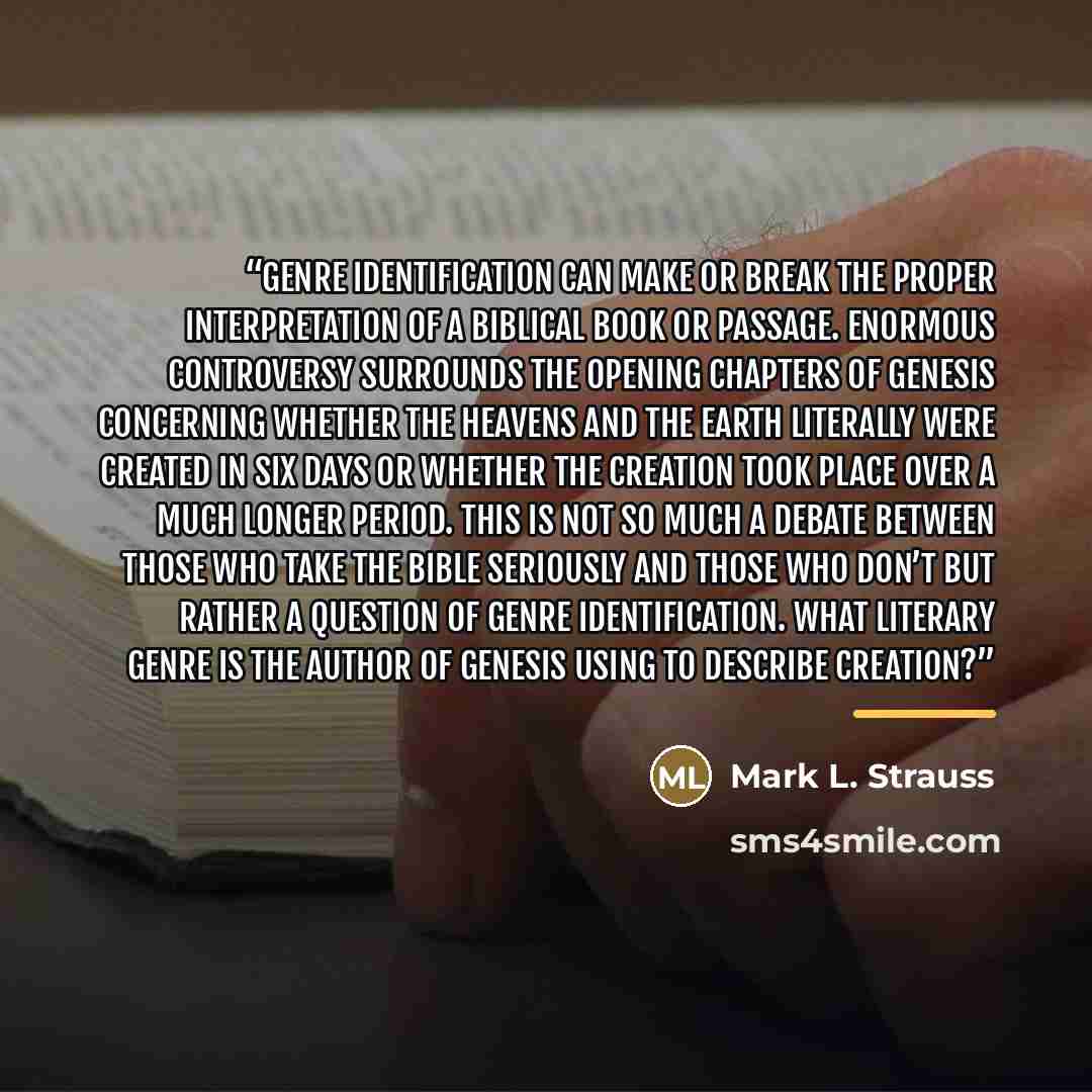 “Genre identification can make or break the proper interpretation of a biblical book or passage. Enormous controversy surrounds the opening chapters of Genesis concerning whether the heavens and the earth literally were created in six days or whether the creation took place over a much longer…” quote by Mark L. Strauss