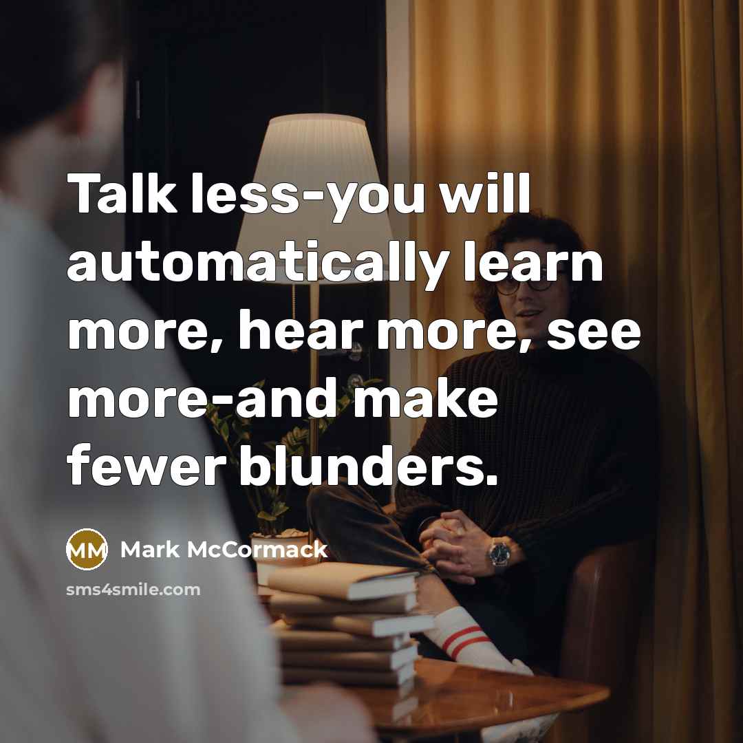 “Talk less-you will automatically learn more, hear more, see more-and make fewer blunders.” quote by Mark McCormack