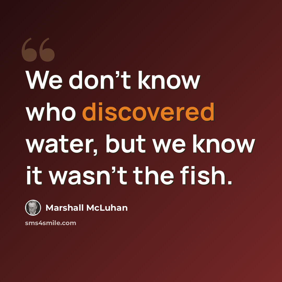 “We don't know who discovered water, but we know it wasn't the fish.” quote by Marshall McLuhan