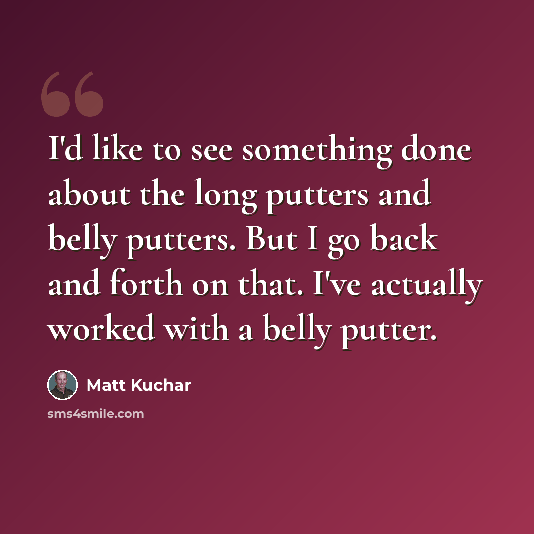 “I'd like to see something done about the long putters and belly putters. But I go back and forth on that. I've actually worked with a belly putter.” quote by Matt Kuchar