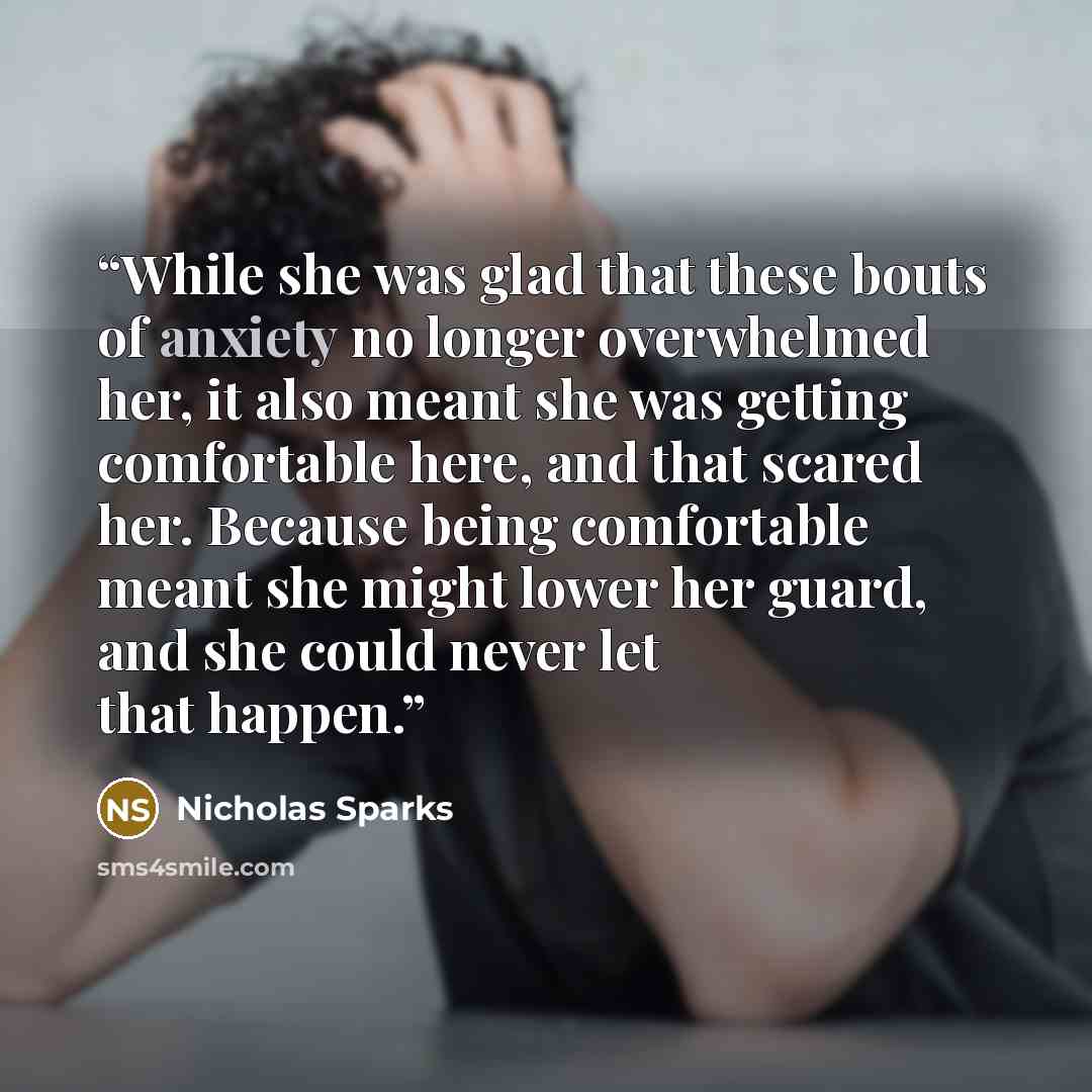 “While she was glad that these bouts of anxiety no longer overwhelmed her, it also meant she was getting comfortable here, and that scared her. Because being comfortable meant she might lower her guard, and she could never let that happen.” quote by Nicholas Sparks
