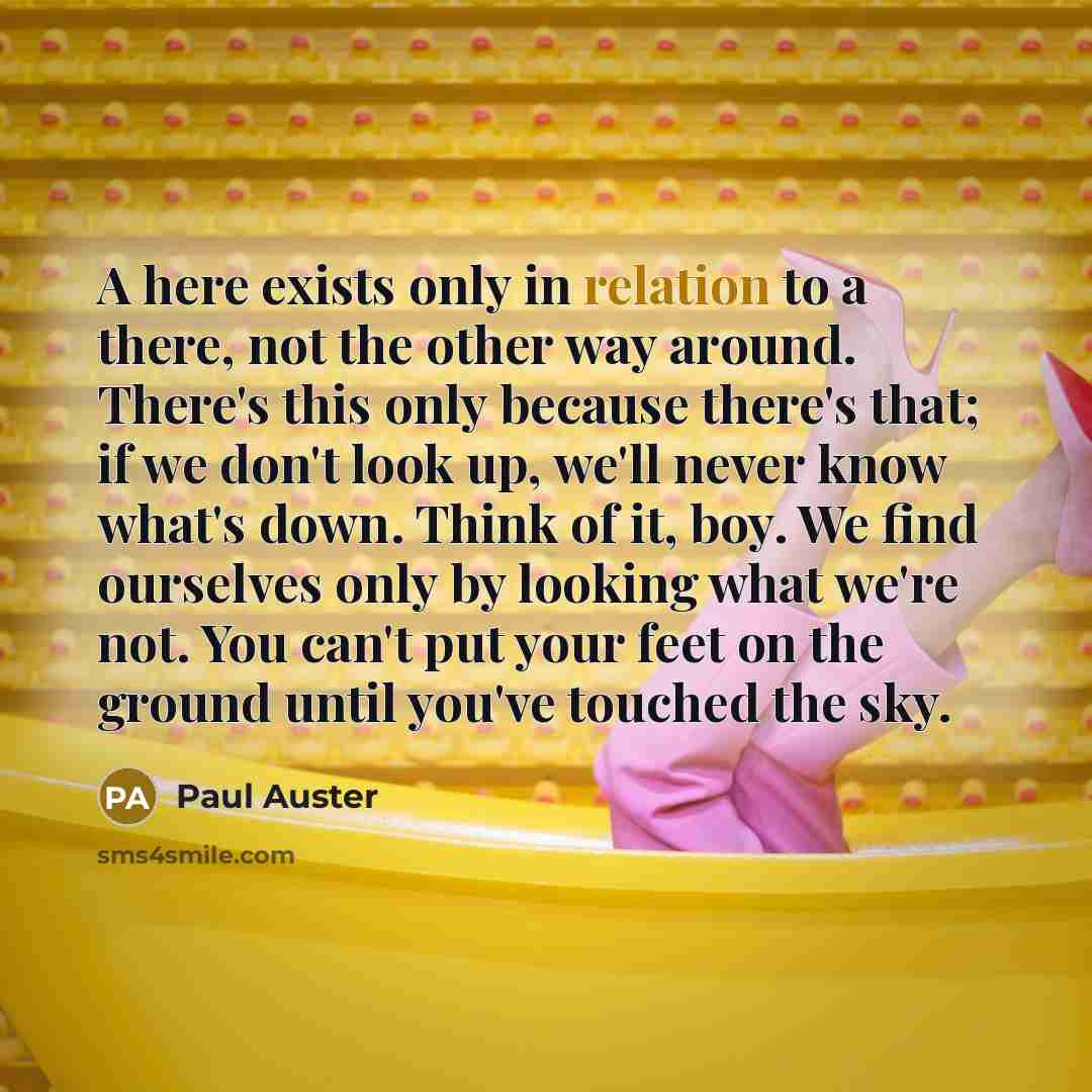 “A here exists only in relation to a there, not the other way around. There's this only because there's that; if we don't look up, we'll never know what's down. Think of it, boy. We find ourselves only by looking what we're not. You can't put your feet on the ground until you've touched the sky.” quote by Paul Auster