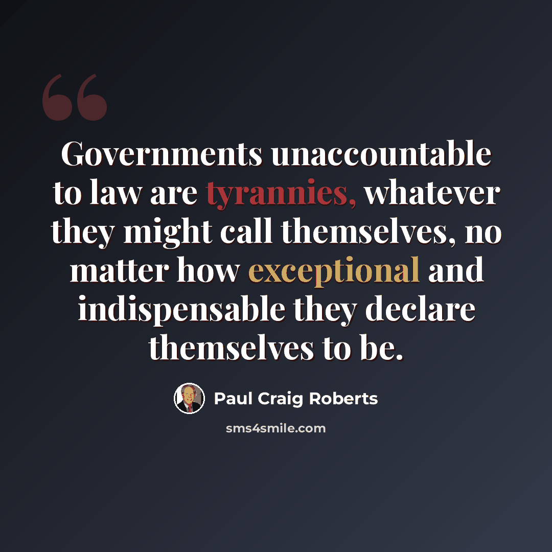 “Governments unaccountable to law are tyrannies, whatever they might call themselves, no matter how exceptional and indispensable they declare themselves to be.” quote by Paul Craig Roberts