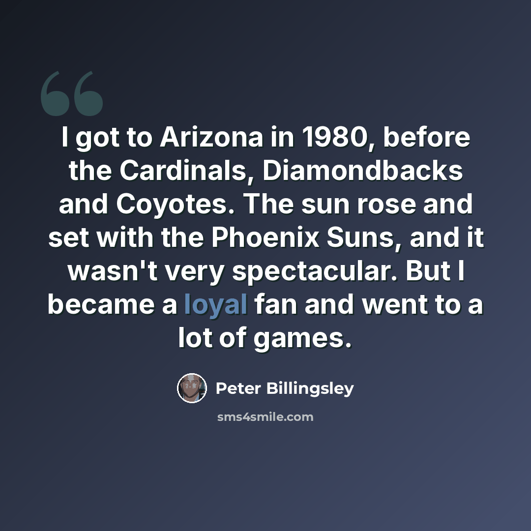 “I got to Arizona in 1980, before the Cardinals, Diamondbacks and Coyotes. The sun rose and set with the Phoenix Suns, and it wasn't very spectacular. But I became a loyal fan and went to a lot of games.” quote by Peter Billingsley