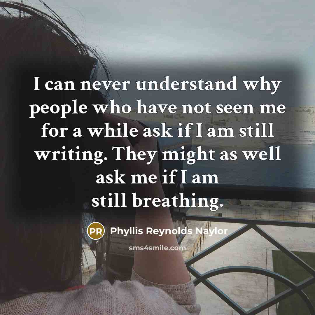 “I can never understand why people who have not seen me for a while ask if I am still writing. They might as well ask me if I am still breathing.” quote by Phyllis Reynolds Naylor