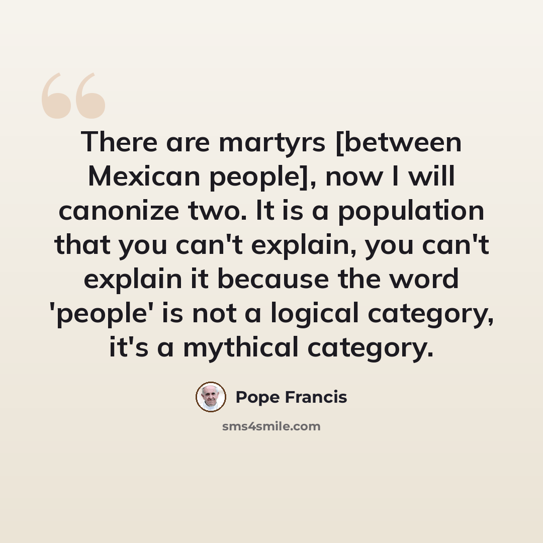 “There are martyrs [between Mexican people], now I will canonize two. It is a population that you can't explain, you can't explain it because the word 'people' is not a logical category, it's a mythical category.” quote by Pope Francis