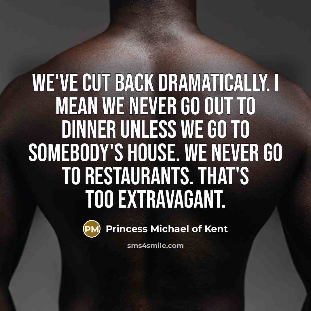 “We've cut back dramatically. I mean we never go out to dinner unless we go to somebody's house. We never go to restaurants. That's too extravagant.” quote by Princess Michael of Kent