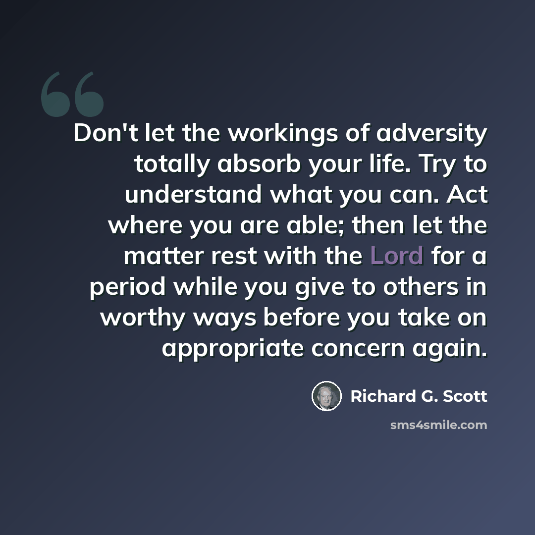 “Don't let the workings of adversity totally absorb your life. Try to understand what you can. Act where you are able; then let the matter rest with the Lord for a period while you give to others in worthy ways before you take on appropriate concern again.” quote by Richard G. Scott